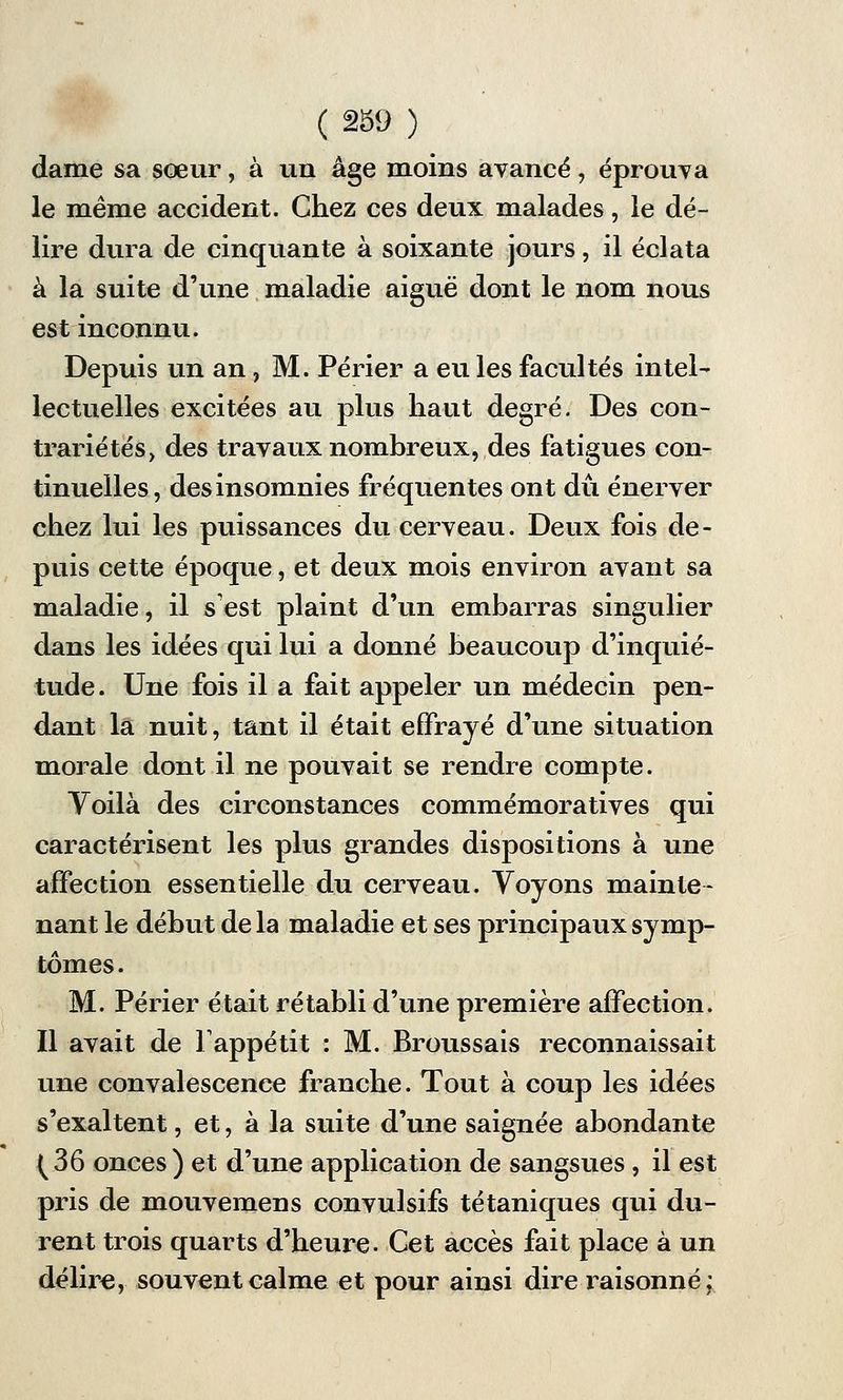 dame sa sœur, à un âge moins avancé, éprouva le même accident. Chez ces deux malades, le dé- lire dura de cinquante à soixante jours, il éclata à la suite d'une maladie aiguë dont le nom nous est inconnu. Depuis un an, M. Périer a eu les facultés intel- lectuelles excitées au plus haut degré. Des con- trariétés, des travaux nombreux, des fatigues con- tinuelles, des insomnies fréquentes ont dû énerver chez lui les puissances du cerveau. Deux fois de- puis cette époque, et deux mois environ avant sa maladie, il s'est plaint d'un embarras singulier dans les idées qui lui a donné beaucoup d'inquié- tude. Une fois il a fait appeler un médecin pen- dant la nuit, tant il était effrayé d'une situation morale dont il ne pouvait se rendre compte. Voilà des circonstances commémoratives qui caractérisent les plus grandes dispositions à une affection essentielle du cerveau. Yoyons mainte- nant le début de la maladie et ses principaux symp- tômes . M. Périer était rétabli d'une première affection. Il avait de l'appétit : M. Broussais reconnaissait une convalescence franche. Tout à coup les idées s'exaltent, et, à la suite d'une saignée abondante (36 onces) et d'une application de sangsues, il est pris de mouvemens convulsifs tétaniques qui du- rent trois quarts d'heure. Cet accès fait place à un délire, souvent calme et pour ainsi dire raisonné;