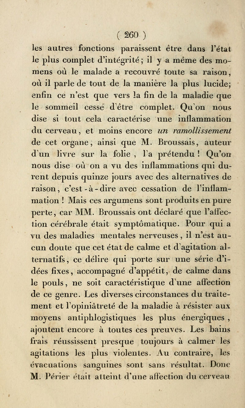 les autres fonctions paraissent être dans l'état le plus complet d'intégrité ; il y a même des mo- mens où le malade a recouvré toute sa raison, où il parle de tout de la manière la plus lucide ; enfin ce n'est que vers la fin de la maladie que le sommeil cessé d'être complet. Qu'on nous dise si tout cela caractérise une inflammation du cerveau, et moins encore un ramollissement de cet organe, ainsi que M. Broussais, auteur d'un livre sur la folie , l'a prétendu ! Qu'on nous dise où on a vu des inflammations qui du- rent depuis quinze jours avec des alternatives de raison, c'est ~ à - dire avec cessation de l'inflam- mation ! Mais ces argumens sont produits en pure perte, car MM. Broussais ont déclaré que l'affec- tion cérébrale était symptômatique. Pour qui a vu des maladies mentales nerveuses, il n'est au- cun doute que cet état de calme et d'agitation al- ternatifs, ce délire qui porte sur une série d'i- dées fixes, accompagné d'appétit, de calme dans le pouls, ne soit caractéristique d'une affection de ce genre. Les diverses circonstances du traite- ment et l'opiniâtreté de la maladie à résister aux moyens antiphlogistiques les plus énergiques , ajoutent encore à toutes ces preuves. Les bains frais réussissent presque toujours à calmer les agitations les plus violentes. Au contraire, les évacuations sanguines sont sans résultat. Donc M. Périer était atteint d'une affection du cerveau