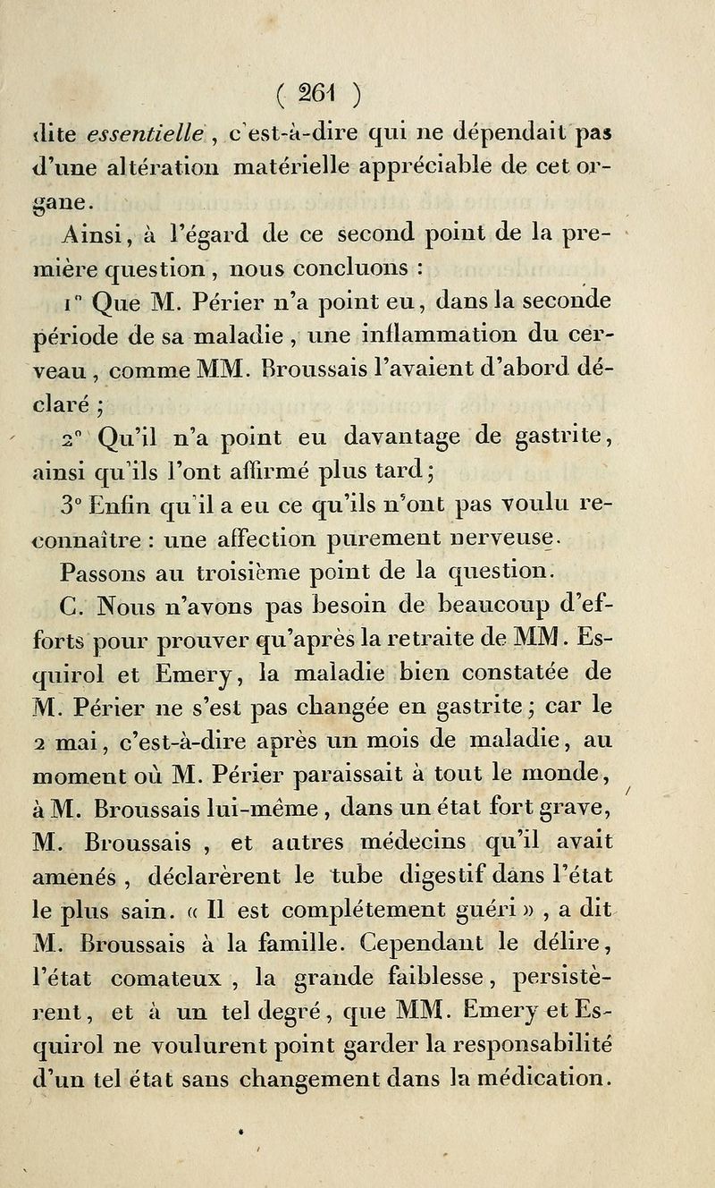 dite essentielle , c'est-à-dire qui ne dépendait pas d'une altération matérielle appréciable de cet or- gane. Ainsi, à l'égard de ce second point de la pre- mière question , nous concluons : i° Que M. Périer n'a point eu, dans la seconde période de sa maladie , une inflammation du cer- veau , comme MM. Broussais l'avaient d'abord dé- claré ; 2° Qu'il n'a point eu davantage de gastrite, ainsi qu'ils l'ont affirmé plus tard ; 3° Enfin qu'il a eu ce qu'ils n'ont pas voulu re- connaître : une affection purement nerveuse. Passons au troisième point de la question. C. Nous n'avons pas besoin de beaucoup d'ef- forts pour prouver qu'après la retraite de MM. Es- quirol et Emery, la maladie bien constatée de M. Périer ne s'est pas cbangée en gastrite; car le 2 mai, c'est-à-dire après un mois de maladie, au moment où M. Périer paraissait à tout le monde, à M. Broussais lui-même , dans un état fort grave, M. Broussais , et autres médecins qu'il avait amenés, déclarèrent le tube digestif dans l'état le plus sain. « Il est complètement guéri » , a dit M. Broussais à la famille. Cependant le délire, l'état comateux , la grande faiblesse, persistè- rent, et à un tel degré, que MM. Emery et Es- quirol ne voulurent point garder la responsabilité d'un tel état sans changement dans la médication.
