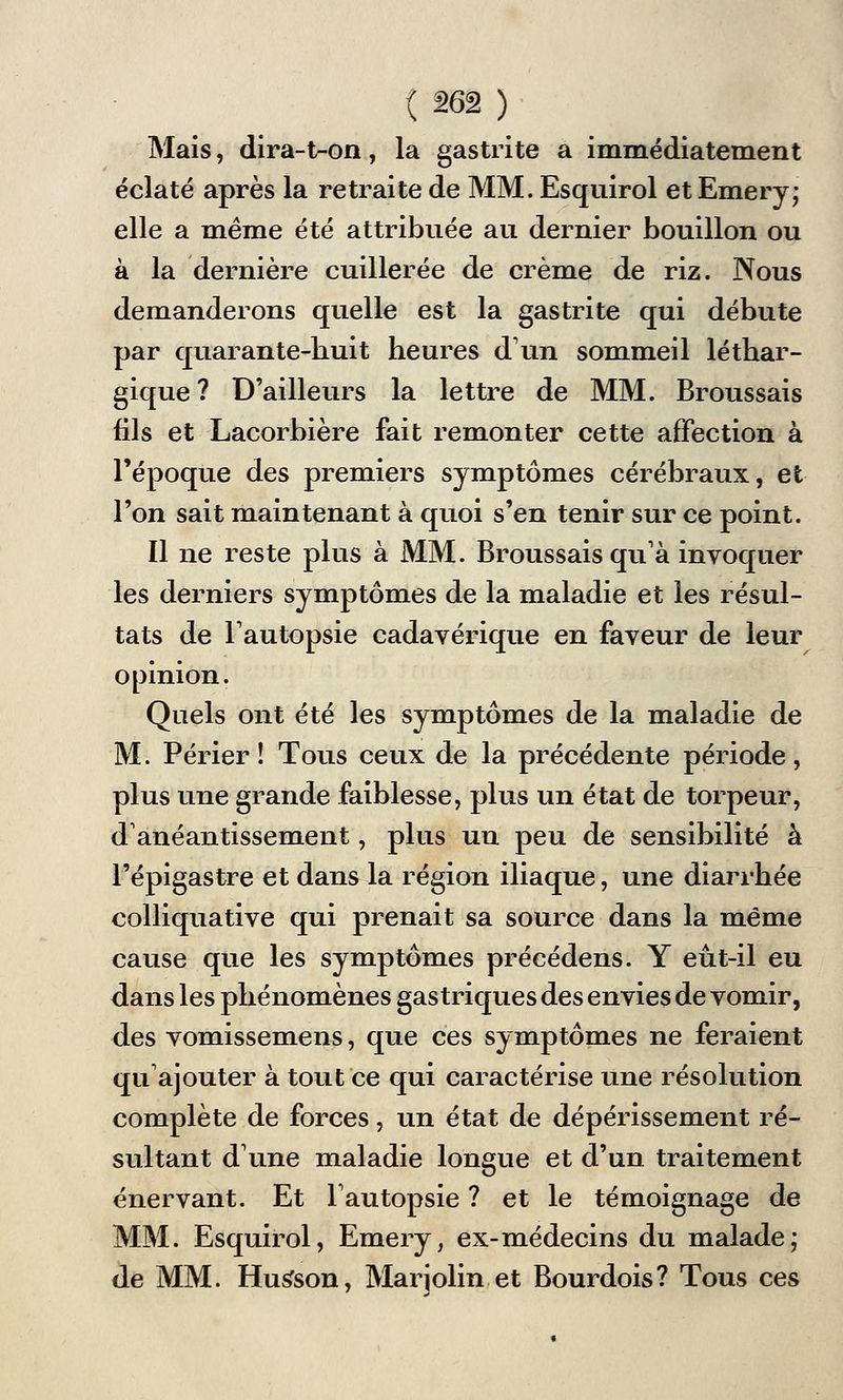 Mais, dira-t-on, la gastrite a immédiatement éclaté après la retraite de MM. Esquirol et Emery; elle a même été attribuée au dernier bouillon ou à la dernière cuillerée de crème de riz. Nous demanderons quelle est la gastrite qui débute par quarante-huit heures d'un sommeil léthar- gique ? D'ailleurs la lettre de MM. Broussais fils et Lacorbière fait remonter cette affection à l'époque des premiers symptômes cérébraux, et l'on sait maintenant à quoi s'en tenir sur ce point. Il ne reste plus à MM. Broussais qu'à invoquer les derniers symptômes de la maladie et les résul- tats de l'autopsie cadavérique en faveur de leur opinion. Quels ont été les symptômes de la maladie de M. Périer ! Tous ceux de la précédente période, plus une grande faiblesse, plus un état de torpeur, d'anéantissement, plus un peu de sensibilité à Fépigastre et dans la région iliaque, une diarrhée colliquative qui prenait sa source dans la même cause que les symptômes précédens. Y eût-il eu dans les phénomènes gastriques des envies de vomir, des vomissemens, que ces symptômes ne feraient qu'ajouter à tout ce qui caractérise une résolution complète de forces, un état de dépérissement ré- sultant d'une maladie longue et d'un traitement énervant. Et l'autopsie ? et le témoignage de MM. Esquirol, Emery, ex-médecins du malade; de MM. Husfson, Marjolin et Bourdois? Tous ces