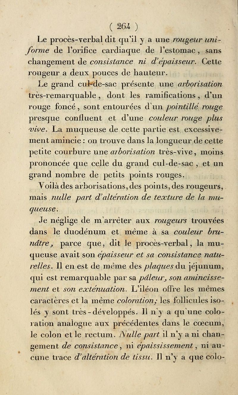 Le procès-verbal dit qu'il y a une rougeur uni- forme de l'orifice cardiaque de l'estomac, sans changement de consistance ni d'épaisseur. Cette rougeur a deux pouces de hauteur. Le grand cuMe-sac présente une arborisation très-remarquable , dont les ramifications , d'un rouge foncé, sont entourées d'un pointillé rouge presque confluent et d'une couleur rouge plus vive. La muqueuse de cette partie est excessive- ment amincie : on trouve dans la longueur de cette petite courbure une arborisation très-vive, moins prononcée que celle du grand cul-de-sac , et un grand nombre de petits points rouges. Voilà des arborisations, des points, des rougeurs, mais nulle part d'altération de texture de la mu- queuse. Je néglige de m'arrèter aux rougeurs trouvées dans le duodénum et même à sa couleur bru- nâtre j, parce que, dit le procès-verbal, la mu- queuse avait son épaisseur et sa consistance natu- relles. Il en est de même des plaques du jéjunum, qui est remarquable par sa pâleur^ son amincisse- ment et son exténuation. L'iléon offre les mêmes caractères et la même coloration; les follicules iso- lés y sont très-développés. Il n'y a qu'une colo- ration analogue aux précédentes dans le coecum, le colon et le rectum. Nulle part il n'y a ni chan- gement de consistance, ni épaississement, ni au- cune trace d'altération de tissu. Il n'y a que colo-