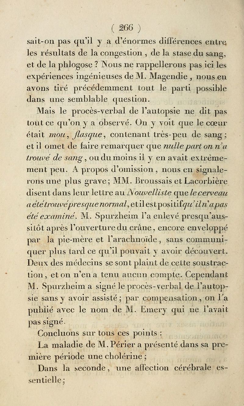 sait-on pas qu'il y a d'énormes différences entre les résultats de la congestion , de la stase du sang, et de la phlogose ? Nous ne rappellerons pas ici les expériences ingénieuses de M. Magendie , nous en ayons tiré précédemment tout le parti possible dans une semblable question. Mais le procès-verbal de l'autopsie ne dit pas tout ce qu'on y a observé. On y voit que le cœur était mou, flasque, contenant très-peu de sang; et il omet de faire remarquer que nulle part on na trouvé de sang, ou du moins il y en avait extrême- ment peu. A propos d'omission , nous en signale- rons une plus grave; MM. Broussais et Lacorbière disent dans leur lettre au Nouvelliste que le cerveau a été trouvé presque normal, et il estiposiûfqu'ilnapas été examiné. M. Spurzheim Fa enlevé presqivaus- sitôt après Fouverture du crane, encore enveloppé par la pie-mère et l'arachnoïde 7 sans communi- quer plus tard ce qu'il pouvait y avoir découvert. Deux des médecins se sont plaint de cette soustrac- tion , et on n'en a tenu aucun compte. Cependant M. Spurzheim a signé le procès-verbal de l'autop- sie sans y avoir assisté; par compensation, on Fa publié avec le nom de M. Emery qui ne l'avait pas signé. Concluons sur tous ces points : La maladie de M. Périer a présenté dans sa pre- mière période une cholérine ; Dans la seconde, une affection cérébrale es- sentielle;