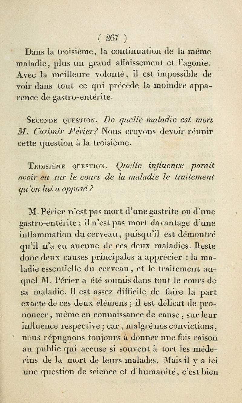 Dans la troisième, la continuation de la même maladie, plus un grand affaissement et l'agonie. Avec la meilleure volonté, il est impossible de voir dans tout ce qui précède la moindre appa- rence de gastro-entérite. Seconde question. De quelle maladie est mort M. Casimir Périer? Nous croyons devoir réunir cette question à la troisième. Troisième question. Quelle influence paraît avoir eu sur le cours de la maladie le traitement au on lui a opposé ? M. Périer n'est pas mort d'une gastrite ou d'une gastro-entérite ; il n'est pas mort davantage d'une inflammation du cerveau, puisqu'il est démontré qu'il n'a eu aucune de ces deux maladies. Reste donc deux causes principales à apprécier : la ma- ladie essentielle du cerveau, et le traitement au- quel M. Périer a été soumis dans tout le cours de sa maladie. Il est assez difficile de faire la part exacte de ces deux élémens ; il est délicat de pro- noncer , même en connaissance de cause , sur leur influence respective ; car , malgré nos convictions, nous répugnons toujours à donner une fois raison au public qui accuse si souvent à tort les méde- cins de la mort de leurs malades. Mais il y a ici une question de science et d'humanité, c'est bien