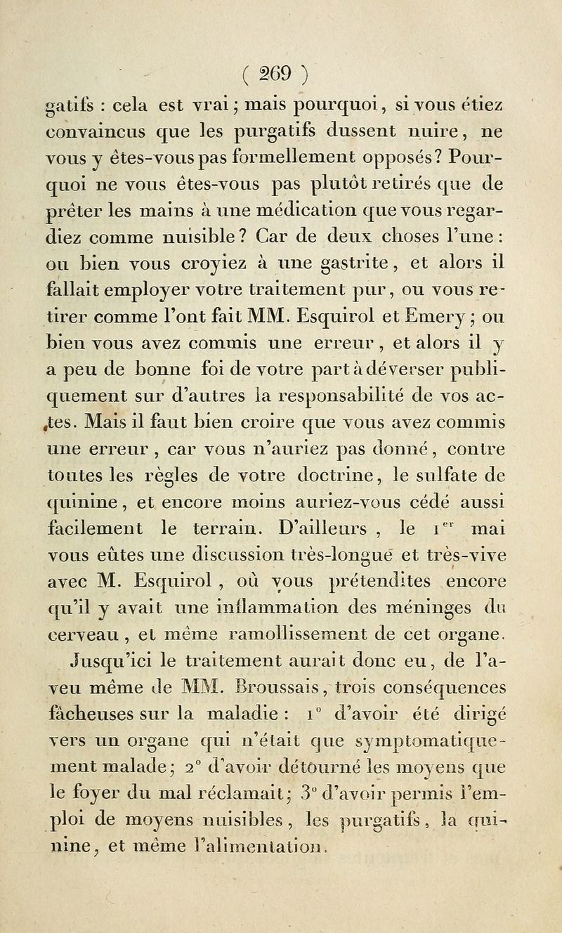 gatifs : cela est vrai; mais pourquoi, si vous étiez convaincus que les purgatifs dussent nuire, ne vous y ètes-vouspas formellement opposés? Pour- quoi ne vous ètes-vous pas plutôt retirés que de prêter les mains à une médication que vous regar- diez comme nuisible ? Car de deux choses Tune : ou bien vous croyiez à une gastrite, et alors il fallait employer votre traitement pur, ou vous re- tirer comme l'ont fait MM. Esquirol et Emery ; ou bien vous avez commis une erreur, et alors il y a peu de bonne foi de votre part à déverser publi- quement sur d'autres la responsabilité de vos ac- «tes. Mais il faut bien croire que vous avez commis une erreur , car vous n'auriez pas donné, contre toutes les règles de votre doctrine, le sulfate de quinine, et encore moins auriez-vous cédé aussi facilement le terrain. D'ailleurs , le Ier mai vous eûtes une discussion très-longue et très-vive avec M. Esquirol , où vous prétendîtes encore qu'il y avait une inflammation des méninges du cerveau, et même ramollissement de cet organe. Jusqu'ici le traitement aurait donc eu, de l'a- veu même de MM. Broussais, trois conséquences fâcheuses sur la maladie: i° d'avoir été dirigé vers un organe qui n'était que symptomatique- ment malade; 2° d'avoir détourné les moyens que le foyer du mal réclamait; 3° d'avoir permis l'em- ploi de moyens nuisibles, les purgatifs, la qui- nine, et même l'alimentation.