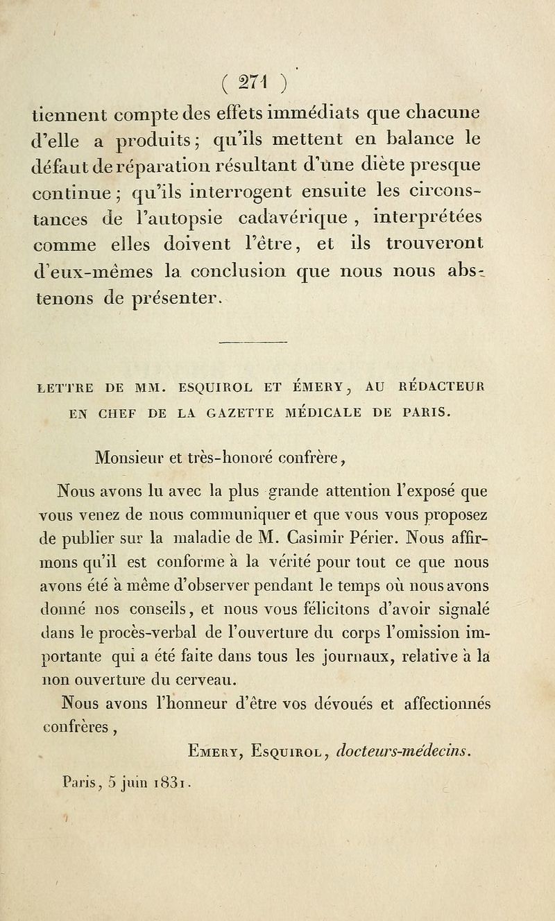 ( 274 ) tiennent compte des effets immédiats que chacune d'elle a produits; qu'ils mettent en balance le défaut de réparation résultant d'une diète presque continue ; qu'ils interrogent ensuite les circons- tances de l'autopsie cadavérique , interprétées comme elles doivent l'être, et ils trouveront deux-mêmes la conclusion que nous nous abs- tenons de présenter. LETTRE DE MM. ESQUIROL ET EMERY 0 AU REDACTEUR EN CHEF DE LA GAZETTE MEDICALE DE PARIS. Monsieur et très-honoré confrère, Nous avons lu avec la plus grande attention l'exposé que vous venez de nous communiquer et que vous vous proposez de publier sur la maladie de M. Casimir Périer. Nous affir- mons qu'il est conforme a la vérité pour tout ce que nous avons été a même d'observer pendant le temps où nous avons donné nos conseils, et nous vous félicitons d'avoir signalé dans le procès-verbal de l'ouverture du corps l'omission im- portante qui a été faite dans tous les journaux, relative a la non ouverture du cerveau. Nous avons l'honneur d'être vos dévoués et affectionnés confrères , Emery, Esquiiiol, docteurs-médecins. Paris, 5 juin i83i.