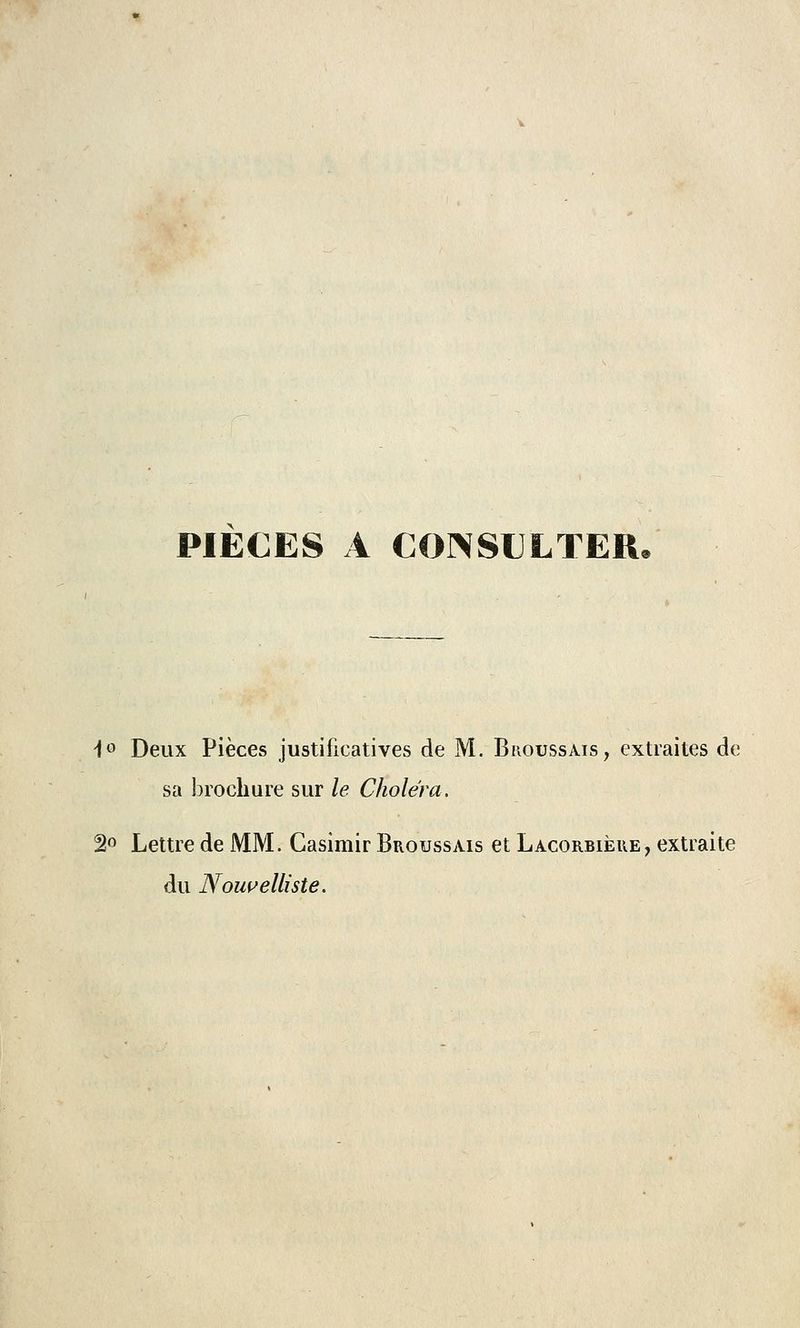 PIECES A CONSULTER. i° Deux Pièces justificatives de M. Broussais, extraites de sa brochure sur le Choléra. 2° Lettre de MM. Casimir Broussais et Lacorbièue, extraite du Nouvelliste.