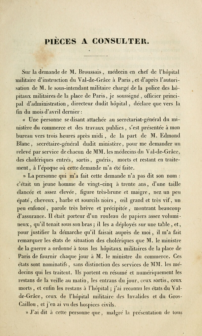 Sur la demande de M. Broussais , médecin en chef de l'hôpital militaire d'instruction du Val-de-Grâce à Paris , et d'après l'autori- sation de M. le sous-intendant militaire chargé de la police des hô- pitaux militaires de la place de Paris, je soussigné , officier princi- pal d'administration , directeur dudit hôpital, déclare que vers la fin du mois d'avril dernier : « Une personne se disant attachée au secrétariat-général du mi- nistère du commerce et des travaux publics , s'est présentée à mon bureau vers trois heures après midi, de la part de M. Edmond Blanc, secrétaire-général dudit ministère, pour me demander un relevé par service de chacun de MM. les médecins du Val-de-Grâce, des cholériques entrés , sortis, guéris, morts et restant en traite- ment, à l'époque où cette demande m'a été faite. » La personne qui m'a fait cette demande n'a pas dit son nom : c'était un jeune homme de vingt-cinq à trente ans, d'une taille élancée et assez élevée, figure très-brune et maigre, nez un peu épaté, cheveux , barbe et sourcils noirs , œil grand et très vif, un peu enfoncé, parole très brève et précipitée, montrant beaucoup d'assurance. Il était porteur d'un rouleau de papiers assez volumi- neux , qu'il tenait sous son bras • il les a déployés sur une table , et, pour justifier la démarche qu'il faisait auprès de moi, il m'a fait remarquer les états de situation des cholériques que M. le ministre de la guerre a ordonné à tous les hôpitaux militaires de la place de Paris de fournir chaque jour à M. le ministre du commerce. Ces états sont nominatifs, sans distinction des services de MM. les mé- decins qui les traitent. Ils portent en résumé et numériquement les restans de la veille au matin, les entrans du jour, ceux sortis, ceux morts , et enfin les restans à l'hôpital ; j'ai reconnu les états du Val- de-Grâce, ceux de l'hôpital militaire des Invalides et du Gros- Caillou , et j'en ai vu des hospices civils. » J'ai dit à cette personne que, malgré la présentation de tous