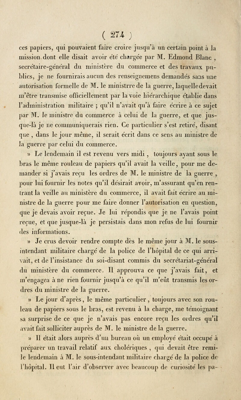 ( 274- ) ces papiers, qui pouvaient faire croire jusqu'à un certain point à la mission dont elle disait avoir été chargée par M. Edmond Blanc , secrétaire-général du ministère du commerce et des travaux pu- blics, je ne fournirais aucun des renseignemens demandés sans une autorisation formelle de M. le ministrrede la guerre, laquelle devait m'être transmise officiellement par la voie hiérarchique établie dans l'administration militaire ; qu'il n'avait qu'à faire écrire à ce sujet par M. le ministre du commerce à celui de la guerre, et que jus- que-là je ne communiquerais rien. Ce particulier s'est retiré, disant que , dans le jour même, il serait écrit dans ce sens au ministre de la guerre par celui du commerce. » Le lendemain il est revenu vers midi, toujours ayant sous le bras le même rouleau de papiers qu'il avait la veille, pour me de- mander si j'avais reçu les ordres de M. le ministre de la guerre ,. pour lui fournir les notes qu'il désirait avoir, m'assurant qu'en ren- trant la veille au ministère du commerce, il avait fait écrire au mi- nistre de la guerre pour me faire donner l'autorisation en question, que je devais avoir reçue. Je lui répondis que je ne l'avais point reçue, et que jusque-là je persistais dans mon refus de lui fournir des informations. » Je crus devoir rendre compte dès le même jour à M. le sous- intendant militaire charge' de la police de l'hôpital de ce qui arri- vait, et de l'insistance du soi-disant commis du secrétariat-général du ministère du commerce, Il approuva ce que j'avais fait, et m'engagea à ne rien fournir jusqu'à ce qu'il m'eût transmis les or- dres du ministre de la guerre. » Le jour d'après, le même particulier, toujours avec son rou- leau de papiers sous le bras, est revenu à la charge, me témoignant sa surprise de ce que je n'avais pas encore reçu les ordres qu'il avait fait solliciter auprès de M. le ministre delà guerre. » Il était alors auprès d'un bureau où un employé était occupé à préparer un travail relatif aux cholériques , qui devait être remi- îe lendemain à M. le sous-intendant militaire chargé de la police de l'hôpital. Il eut l'air d'observer avec beaucoup de curiosité les pa~