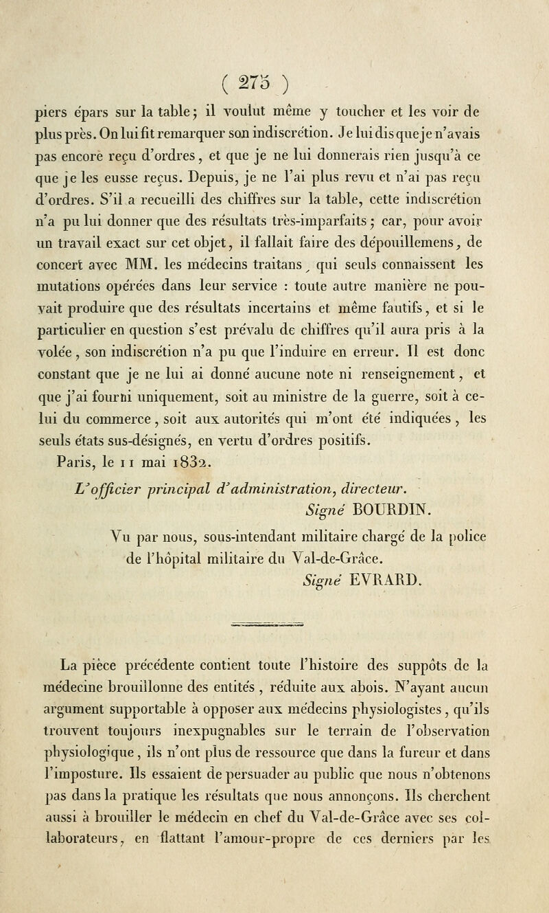 piers épars sur la table ; il voulut même y toucher et les voir de plus près. On lui fit remarquer sou indiscrétion. Je lui dis que je n'avais pas encore reçu d'ordres, et que je ne lui donnerais rien jusqu'à ce que je les eusse reçus. Depuis, je ne l'ai plus revu et n'ai pas reçu d'ordres. S'il a recueilli des chiffres sur la table, cette indiscrétion n'a pu lui donner que des résultats très-imparfaits • car, pour avoir un travail exact sur cet objet, il fallait faire des dépouillemens, de concert avec MM. les médecins traitans _ qui seuls connaissent les mutations opérées dans leur service : toute autre manière ne pou- vait produire que des résultats incertains et même fautifs, et si le particulier en question s'est prévalu de chiffres qu'il aura pris à la volée , son indiscrétion n'a pu que l'induire en erreur. Il est donc constant que je ne lui ai donné aucune note ni renseignement, et que j'ai fourni uniquement, soit au ministre de la guerre, soit à ce- lui du commerce, soit aux autorités qui m'ont été indiquées , les seuls états sus-désignés, en vertu d'ordres positifs. Paris, le 11 mai i83a. IS officier principal d:'administration, directeur. Signé BOURDIN. Vu par nous, sous-intendant militaire chargé de la police de l'hôpital militaire du Val-de-Grâce. Signé EVRARD. La pièce précédente contient toute l'histoire des suppôts de la médecine brouillonne des entités , réduite aux abois. N'ayant aucun argument supportable à opposer aux médecins physiologistes, qu'ils trouvent toujours inexpugnables sur le terrain de l'observation physiologique , ils n'ont plus de ressource que dans la fureur et dans l'imposture. Ils essaient de persuader au public que nous n'obtenons pas dans la pratique les résultats que nous annonçons. Ils cherchent aussi à brouiller le médecin en chef du Val-de-Grâce avec ses col- laborateurs, en flattant l'amour-propre de ces derniers par les