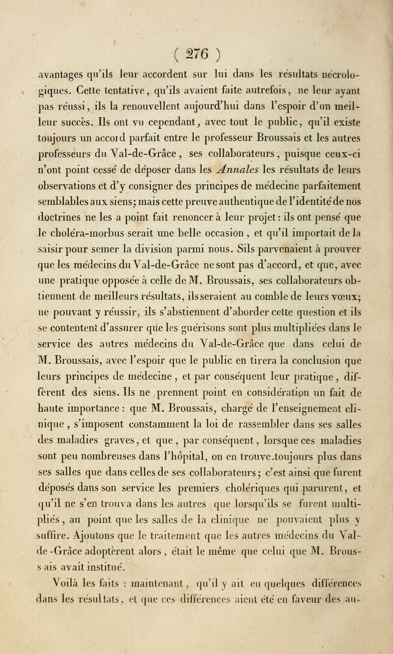 avantages qu'ils leur accordent sur lui dans les résultats nécrolo- giques. Cette tentative, qu'ils avaient faite autrefois, ne leur ayant pas réussi, ils la renouvellent aujourd'hui dans l'espoir d'un meil- leur succès. Ils ont vu cependant, avec tout le public, qu'il existe toujours un accoid parfait entre le professeur Broussais et les autres professeurs du Val-de-Grâce, ses collaborateurs, puisque ceux-ci n'ont point cessé de déposer dans les Annales les résultats de leurs observations et d'y consigner des principes de médecine parfaitement semblables aux siens; mais cette preuve authentique de l'identité de nos doctrines ne les a point fait renoncer à leur projet : ils ont pensé que le choléra-inorbus serait une belle occasion , et qu'il importait de la saisir pour semer la division parmi nous. Sils parvenaient à prouver que les médecins du Val-de-Grâce ne sont pas d'accord, et que, avec une pratique opposée à celle de M. Broussais, ses collaborateurs ob- tiennent de meilleurs résultats, ils seraient au comble de leurs vœux; ne pouvant y réussir, ils s'abstiennent d'aborder cette question et ils se contentent d'assurer que les guélisons sont plus multipliées dans le service des autres médecins du Val-de-Grâce que dans celui de M. Broussais, avec l'espoir que le public en tirera la conclusion que leurs principes de médecine, et par conséquent leur pratique, dif- fèrent des siens. Ils ne prennent point en considération un fait de haute importance : que M. Broussais, chargé de l'enseignement cli- nique , s'imposent constamment la loi de rassembler dans ses salles des maladies graves, et que, par conséquent, lorsque ces maladies sont peu nombreuses dans l'hôpital, on en trouve,toujours plus dans ses salles que dans celles de ses collaborateurs; c'est ainsi que furent déposés dans son service les premiers cholériques qui parurent, et qu'il ne s'en trouva dans les autres que lorsqu'ils se furent multi- pliés , au point que les salles de la clinique ne pouvaient plus y suffire. Ajoutons que le traitement que les autres médecins du Vai- lle -Grâce adoptèrent alors , était le même que celui que M. Brous- s ais avait institué. Voilà les faits : maintenant, qu'il y ait eu quelques différences dans les résultats, et que ces différences aient été en faveur des au-