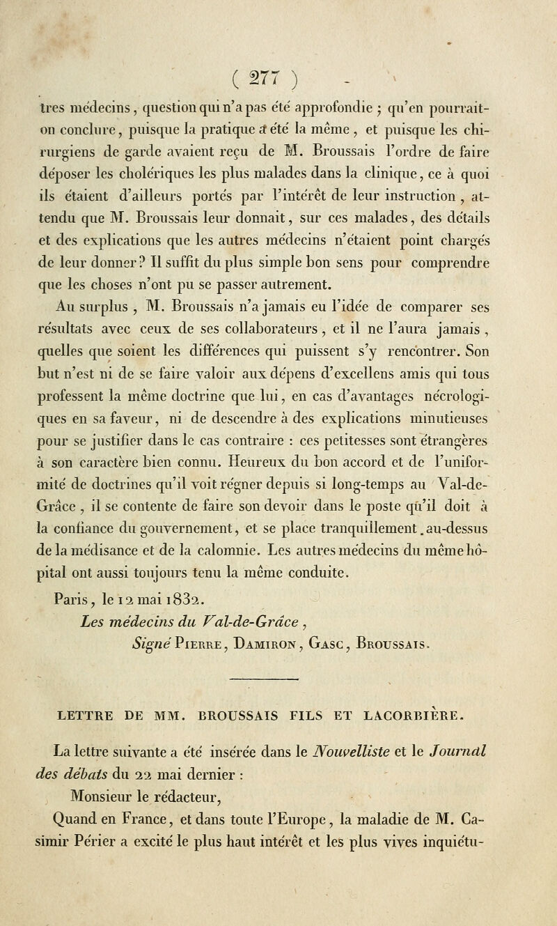 très médecins, question qui n'a pas été approfondie ; qu'en pourrait- on conclure, puisque la pratique a4été la même , et puisque les chi- rurgiens de garde avaient reçu de M. Broussais l'ordre de faire déposer les cholériques les plus malades dans la clinique, ce à quoi ils étaient d'ailleurs portés par l'intérêt de leur instruction , at- tendu que M. Broussais leur donnait, sur ces malades, des détails et des explications que les autres médecins n'étaient point chargés de leur donner ? Il suffit du plus simple bon sens pour comprendre que les choses n'ont pu se passer autrement. Au surplus , M. Broussais n'a jamais eu l'idée de comparer ses résultats avec ceux de ses collaborateurs, et il ne l'aura jamais , quelles que soient les différences qui puissent s'y rencontrer. Son but n'est ni de se faire valoir aux dépens d'excellens amis qui tous professent la même doctrine que lui, en cas d'avantages nécrologi- ques en sa faveur, ni de descendre à des explications minutieuses pour se justifier dans le cas contraire : ces petitesses sont étrangères à son caractère bien connu. Heureux du bon accord et de l'unifor- mité de doctrines qu'il voit régner depuis si long-temps au Val-de- Grâce , il se contente de faire son devoir dans le poste qu'il doit à la confiance du gouvernement, et se place tranquillement. au-dessus de la médisance et de la calomnie. Les autres médecins du même hô- pital ont aussi toujours tenu la même conduite. Paris ? le 12 mai 1832. Les médecins du Val-de-Grâce , Signé Pierre, Damiron, Gasc, Broussais. LETTRE DE MM. BROUSSAIS FILS ET LACORBIERE. La lettre suivante a été insérée dans le Nouvelliste et le Journal des débals du 22 mai dernier : Monsieur le rédacteur, Quand en France, et dans toute l'Europe, la maladie de M. Ca- simir Périer a excité le plus haut intérêt et les plus vives inquiétu-