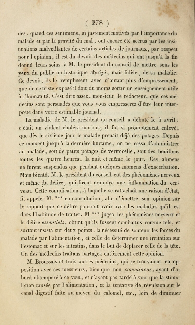 des : quand ces sentimens, si justement motives par l'importance du malade et par la gravité du mal, ont encore été accrus par les insi- nuations malveillantes de certains articles de journaux, par respect pour l'opinion, il est du devoir des médecins qui ont jusqu'à la fin donné leurs soins à M. le président du conseil de mettre sous les yeux du public un historique abrégé, mais fidèle , de sa maladie. Ce devoir, ils le remplissent avec d'autant plus d'empressement, que de ce triste exposé il doit du moins sortir un enseignement utile à l'humanité. C'est dire assez, monsieur le rédacteur, que ces mé- decins sont persuadés que vous vous empresserez d'être leur inter- prète dans votre estimable journal. La maladie de M. le président du conseil a débuté le 5 avril : c'était un violent choléra-morbus; il fut si promptement enlevé, que dès le sixième jour le malade prenait déjà des potages. Depuis ce moment jusqu'à la dernière huitaine, on ne cessa d'administrer au malade, soit de petits potages de vermicelle, soit des bouillons toutes les quatre heures, la nuit et même le jour. Ces alimens ne furent suspendus que pendant quelques momens d'exacerbation. Mais bientôt M. le président du conseil eut des phénomènes nerveux et même du délire, qui firent craindre une inflammation du cer- veau. Cette complication, à laquelle se rattachait une raison d'état, fit appeler M. *** en consultation, afin d'émettre son opinion sur le rapport que ce délire pourrait avoir avec les maladies qu'il est dans l'habitude de traiter. M *** jugea les phénomènes nerveux et le délire essentiels, obtint qu'ils fussent combattus comme tels, et surtout insista sur deux points , la nécessité de soutenir les forces du malade par l'alimentation, et celle de déterminer une irritation sur l'estomac et sur les intestins, dans le but de déplacer celle de la tête. Un des médecins traitans partagea entièrement cette opinion. M. Broussais et trois autres médecins, qui se trouvaient en op- position avec ces messieurs, bien que non convaincus, ayant d'a- bord obtempéré à ce vœu, et n'ayant pas tardé à voir que la stimu- lation causée par l'alimentation , et la tentative de révulsion sur le canal digestif faite au moyen du calomel, etc., loin de diminuer