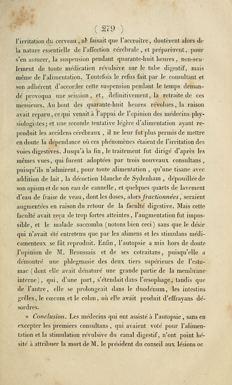 l'irritation du cerveau \ ne faisait que l'accroître, doutèrent alors de- là nature essentielle de l'affection cérébrale , et préparèrent, pour s'en assurer, la suspension pendant quarante-huit heures, non-seu- lement de toute médication révulsive sur le tube digestif, mais même de l'alimentation. Toutefois le refus fait par le consultant et son adhérent d'accorder cette suspension pendant le temps deman- dé provoqua une scission, et, définitivement, la retraite de ces messieurs. Au bout des quarante-huit heures révolues, la raison avait reparu, ce qui venait à l'appui de l'opinion des médecins phy- siologistes ; et une seconde tentative légère d'alimentation ayant re- produit les accidens cérébraux , il ne leur fut plus permis de mettre en doute la dépendance où ces phénomènes étaient de l'irritation des voies digestives. Jusqu'à la fin, le traitement fut dirigé d'après les mêmes vues, qui furent adoptées par trois nouveaux consultans , puisqu'ils n'admirent, pour toute alimentation , qu'une tisane avec addition de lait, la décoction blanche de Sydenham , dépouillée de son opium et de son eau de cannelle, et quelques quarts de lavement d'eau de fraise de veau, dont les doses, alors fractionnées, seraient augmentées en raison du retour de la faculté digestive. Mais cette faculté avait reçu de trop fortes atteintes , l'augmentation fut impos- sible, et le malade succomba (notons bien ceci) sans que le désir qui n'avait été entretenu que par les alimens et les stimulans médi- camenteux se fût reproduit. Enfin, l'autopsie a mis hors de doute l'opinion de M. Broussais et de ses cotraitans, puisqu'elle a démontré une phlegraasie des deux tiers supérieurs de l'esto- mac ( dont elle avait dénaturé une grande partie de la membrane interne), qui, d'une part, s'étendait dans l'œsophage, tandis que de l'autre, elle se prolongeait dans le duodénum, les intestins grêles, le cœcum et le colon, où elle avait produit d'effrayans dé- sordres. » Conclusion. Les médecins qui ont assisté à l'autopsie , sans en excepter les premiers consultans , qui avaient voté pour l'alimen- tation et la stimulation révulsive du canal digestif, n'ont point hé- sité à attribuer la mort de M. le président du conseil aux lésions oc