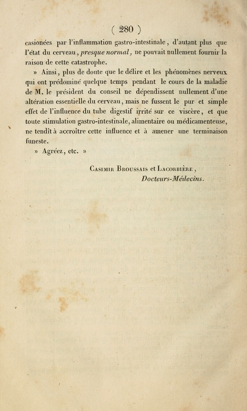 casionées par l'inflammation gastro-intestinale , d'autant plus que l'état du cerveau, presque normal, ne pouvait nullement fournir la raison de cette catastrophe. » Ainsi , plus de doute que le délire et les pliénomènes nerveux qui ont pre'dominé quelque temps pendant le cours de la maladie de M. le président du conseil ne dépendissent nullement d'une altération essentielle du cerveau, mais ne fussent le pur et simple effet de l'influence du tube digestif irrité sur ce viscère, et que toute stimulation gastro-intestinale, alimentaire ou médicamenteuse, ne tendît à accroître cette influence et à amener une terminaison funeste. » Agréez, etc. » Casimir Broussais et Lacorbiere , Docteurs-Médecins.