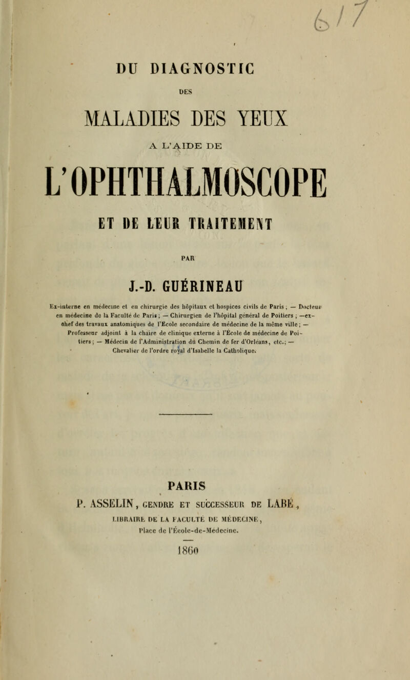 6/7 DU DIAGNOSTIC DES MALADIES DES YEUX A L'AIDE DE L'OPHTHALMOSCOPE ET DE LEVE TRAITEMENT PAR J.-D. GUÉRINEAU Ex-interne en médecine et en chirurgie des hôpitaux et hospices civils de Paris, — ttoctett* en médecine de la Faculté de Pari» ; — Chirurgien de l'hôpital général de Poitiers ; —ex- Ohef des travaux anatomiques de l'Ecole secondaire de médecine de la même ville; — Professeur adjoint à la chaire de clinique externe à l'Ecole de médecine de Poi- tiers ; — Médecin de l'Administration du Chemin de fer d'Orléans, etc.; — Chevalier de l'ordre royal d'Isabelle la Catholique. PARIS P. ASSELIN , GENDRE ET SUCCESSEUR DE LABÉ , LIBRAIRE DE LA FACULTE DE MÉDECINE, Place de l'Éeole-de-Medecine. 1860