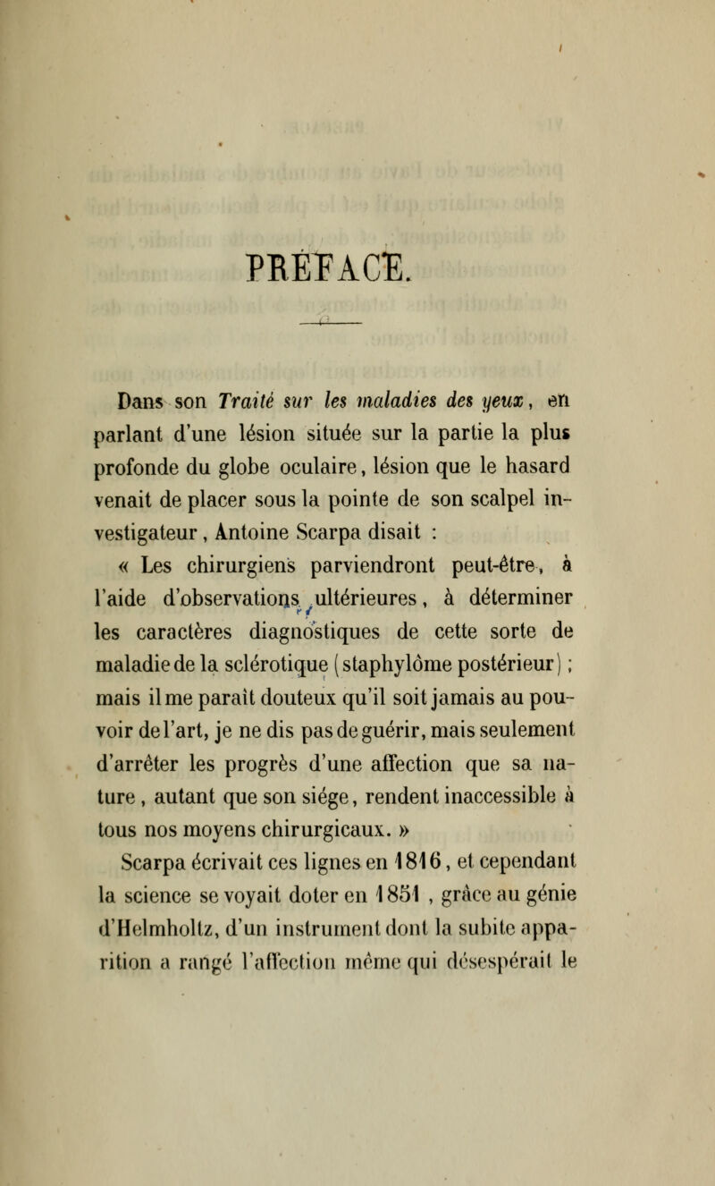 PRÉTACE Dans son Traité sur les maladies des yeux, eiï parlant d une lésion située sur la partie la plus profonde du globe oculaire, lésion que le hasard venait de placer sous la pointe de son scalpel in- vestigateur , Antoine Scarpa disait : « Les chirurgiens parviendront peut-être, à laide d'observatioris ultérieures, à déterminer les caractères diagnostiques de cette sorte de maladie de la sclérotique (staphylôme postérieur) ; mais il me parait douteux qu'il soit jamais au pou- voir de l'art, je ne dis pas de guérir, mais seulement d'arrêter les progrès d'une affection que sa na- ture , autant que son siège, rendent inaccessible à tous nos moyens chirurgicaux. » Scarpa écrivait ces lignes en 1816, et cependant la science se voyait doter en 1851 , grâce au génie d'Helmholtz, d'un instrument dont la subite appa- rition a rangé l'affection même qui désespérait le