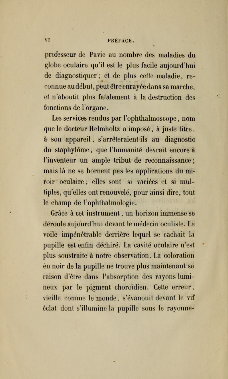 professeur de Pavie au nombre des maladies du globe oculaire qu'il est le plus facile aujourd'hui de diagnostiquer ; et de plus cette maladie, re- connue au début, peut être enrayée dans sa marche, et n'aboutit plus fatalement à la destruction des fonctions de l'organe. Les services rendus par l'ophthalmoscope, nom que le docteur Helmholtz a imposé, à juste titre, à son appareil, s'arrêteraient-ils au diagnostic du staphylôme, que l'humanité devrait encore à l'inventeur un ample tribut de reconnaissance ; mais là ne se bornent pas les applications du mi- roir oculaire ; elles sont si variées et si mul- tiples, qu'elles ont renouvelé, pour ainsi dire, tout le champ de l'ophthalmologie. Grâce à cet instrument, un horizon immense se déroule aujourd'hui devant le médecin oculiste. Le voile impénétrable derrière lequel se cachait la pupille est enfin déchiré. La cavité oculaire n'est plus soustraite à notre observation. La coloration en noir de la pupille ne trouve plus maintenant sa raison d'être dans l'absorption des rayons lumi- neux par le pigment choroïdien. Cette erreur, vieille comme le monde, s'évanouit devant le vif éclat dont s'illumine la pupille sous le rayonne-
