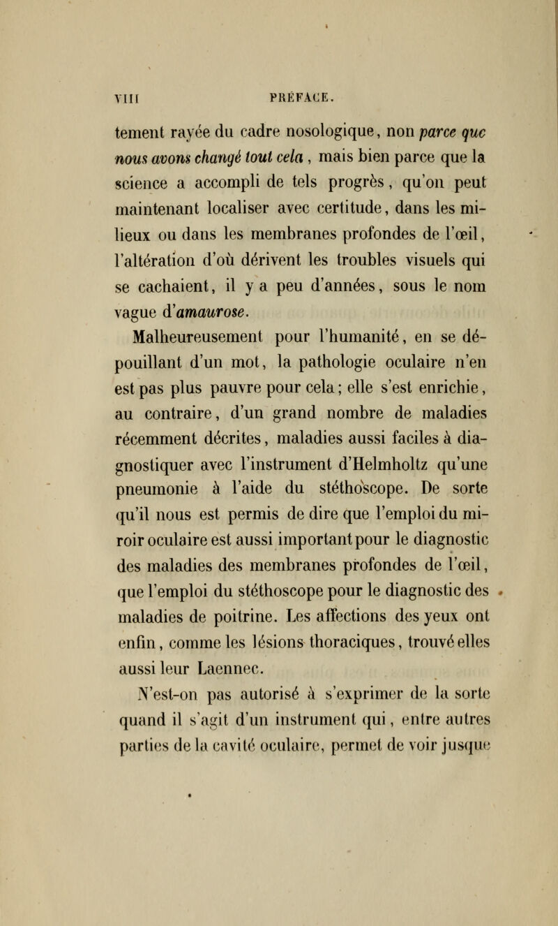 tement rayée du cadre nosologique, non parce que nous avons changé tout cela, mais bien parce que la science a accompli de tels progrès, qu'on peut maintenant localiser avec certitude, dans les mi- lieux ou dans les membranes profondes de l'œil, l'altération d'où dérivent les troubles visuels qui se cachaient, il y a peu d'années, sous le nom vague d'amaurose. Malheureusement pour l'humanité, en se dé- pouillant d'un mot, la pathologie oculaire n'en est pas plus pauvre pour cela ; elle s'est enrichie, au contraire, d'un grand nombre de maladies récemment décrites, maladies aussi faciles à dia- gnostiquer avec l'instrument d'Helmholtz qu'une pneumonie à l'aide du stéthoscope. De sorte qu'il nous est permis de dire que l'emploi du mi- roir oculaire est aussi important pour le diagnostic des maladies des membranes profondes de l'œil, que l'emploi du stéthoscope pour le diagnostic des maladies de poitrine. Les affections des yeux ont enfin, comme les lésions thoraciques, trouvé elles aussi leur Laennec. N'est-on pas autorisé à s'exprimer de la sorte quand il s'agit d'un instrument qui, entre autres parties de la cavité oculaire, permet de voir jusque