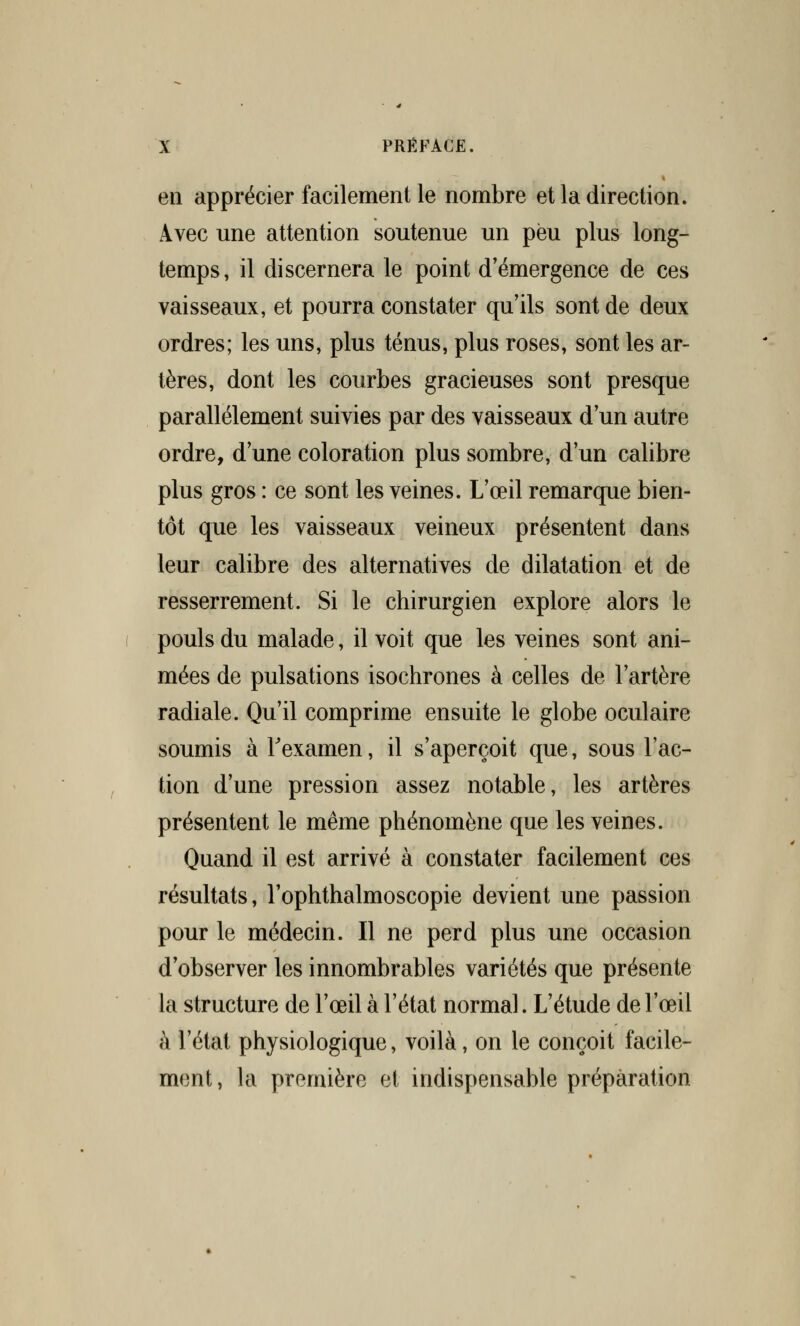en apprécier facilement le nombre et la direction. Avec une attention soutenue un peu plus long- temps, il discernera le point d'émergence de ces vaisseaux, et pourra constater qu'ils sont de deux ordres; les uns, plus ténus, plus roses, sont les ar- tères, dont les courbes gracieuses sont presque parallèlement suivies par des vaisseaux d'un autre ordre, d'une coloration plus sombre, d'un calibre plus gros : ce sont les veines. L'œil remarque bien- tôt que les vaisseaux veineux présentent dans leur calibre des alternatives de dilatation et de resserrement. Si le chirurgien explore alors le pouls du malade, il voit que les veines sont ani- mées de pulsations isochrones à celles de l'artère radiale. Qu'il comprime ensuite le globe oculaire soumis à l'examen, il s'aperçoit que, sous l'ac- tion d'une pression assez notable, les artères présentent le même phénomène que les veines. Quand il est arrivé à constater facilement ces résultats, l'ophthalmoscopie devient une passion pour le médecin. Il ne perd plus une occasion d'observer les innombrables variétés que présente la structure de l'œil à l'état normal. L'étude de l'œil à l'état physiologique, voilà, on le conçoit facile- ment, la première et indispensable préparation
