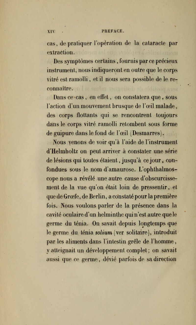 cas, de pratiquer l'opération de la cataracte par extraction. Des symptômes certains, fournis par ce précieux instrument, nous indiqueront en outre que le corps vitré est ramolli, et il nous sera possible de le re- connaître. Dans ce cas , en effet, on constatera que, sous l'action d'un mouvement brusque de l'œil malade, des corps flottants qui se rencontrent toujours dans le corps vitré ramolli retombent sous forme de guipure dans le fond de l'œil (Desmarres). Nous yenons de voir qu'à Faide de l'instrument d'Helmholtz on peut arriver à constater une série de lésions qui toutes étaient, jusqu'à ce jour, con- fondues sous le nom d'amaurose. L'ophthalmos- cope nous a révélé une autre cause d'obscurcisse- ment de la vue qu'on était loin de pressentir, et que de Grœfe, de Berlin, a constaté pour la première fois. Nous voulons parler de la présence dans la cavité oculaire d'un helminthe qui n'est autre que le germe du ténia. On savait depuis longtemps que le germe du ténia solium (ver solitaire), introduit par les aliments dans l'intestin grêle de l'homme, y atteignait un développement complet ; on savait aussi que ce germe, dévié parfois de sa direction