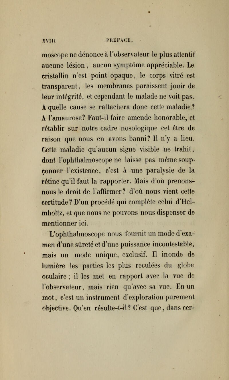 moscope ne dénonce à l'observateur le plus attentif aucune lésion , aucun symptôme appréciable. Le cristallin n'est point opaque, le corps vitré est transparent, les membranes paraissent jouir de leur intégrité, et cependant le malade ne voit pas. À quelle cause se rattachera donc cette maladie? A l'amaurose? Faut-il faire amende honorable, et rétablir sur notre cadre nosologique cet être de raison que nous en avons banni? Il n'y a lieu. Cette maladie qu'aucun signe visible ne trahit, dont l'ophthalmoscope ne laisse pas même soup- çonner l'existence, c'est à une paralysie de la rétine qu'il faut la rapporter. Mais d'où prenons- nous le droit de l'affirmer? d'où nous vient cette certitude ? D'un procédé qui complète celui d'Hel- mholtz, et que nous ne pouvons nous dispenser de mentionner ici. L'ophthalmoscope nous fournit un mode d'exa- men d'une sûreté et d'une puissance incontestable, mais un mode unique, exclusif. Il inonde de lumière les parties les plus reculées du globe oculaire ; il les met en rapport avec la vue de l'observateur, mais rien qu'avec sa vue. En un mot, c'est un instrument d'exploration purement objective. Qu'en résulte-t-il ? C'est que, danscer-