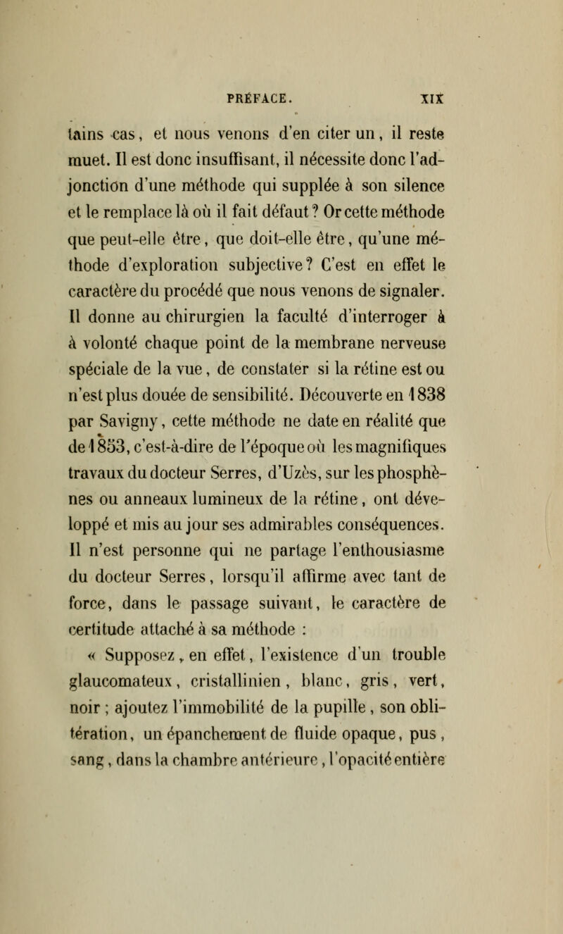 tains cas, et nous venons d'en citer un, il reste muet. Il est donc insuffisant, il nécessite donc l'ad- jonction d'une méthode qui supplée à son silence et le remplace là où il fait défaut? Or cette méthode que peut-elle être, que doit-elle être, qu'une mé- thode d'exploration subjective? C'est en effet le caractère du procédé que nous venons de signaler. Il donne au chirurgien la faculté d'interroger à à volonté chaque point de la membrane nerveuse spéciale de la vue, de constater si la rétine est ou n'est plus douée de sensibilité. Découverte en 1838 par Savigny, cette méthode ne date en réalité que de 1853, c'est-à-dire de l'époque où les magnifiques travaux du docteur Serres, d'Uzès, sur lesphosphè- nes ou anneaux lumineux de la rétine, ont déve- loppé et mis au jour ses admirables conséquences. Il n'est personne qui ne partage l'enthousiasme du docteur Serres, lorsqu'il affirme avec tant de force, dans le passage suivant, le caractère de certitude attaché à sa méthode : « Supposez „ en effet, l'existence d'un trouble glaucomateux , cristallinien , blanc, gris , vert, noir ; ajoutez l'immobilité de la pupille, son obli- tération, un épanchement de fluide opaque, pus , sang, dans la chambre antérieure, l'opacité entière