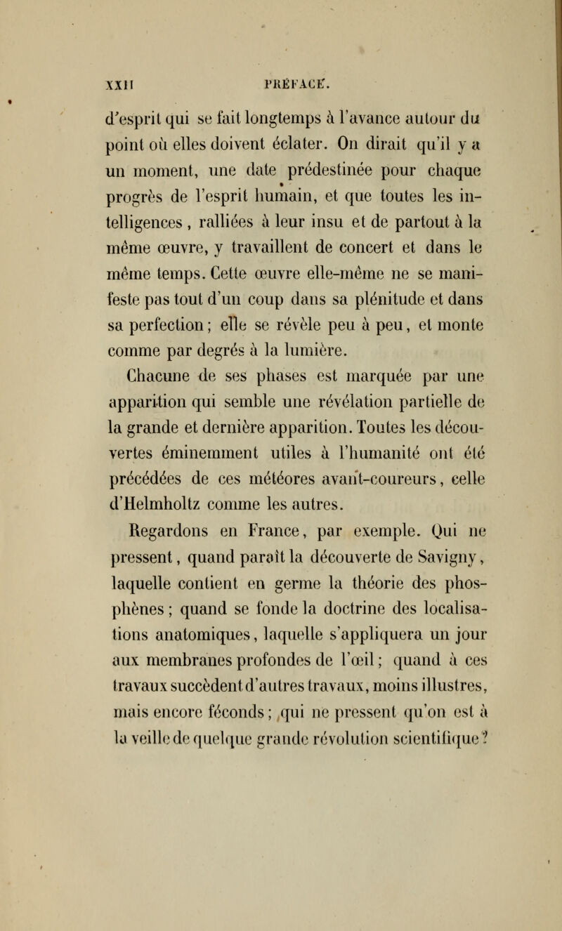 d'esprit qui se fait longtemps à l'avance autour du point où elles doivent éclater. On dirait qu'il y a un moment, une date prédestinée pour chaque progrès de l'esprit humain, et que toutes les in- telligences , ralliées à leur insu et de partout à la même œuvre, y travaillent de concert et dans le même temps. Cette œuvre elle-même ne se mani- feste pas tout d'un coup dans sa plénitude et dans sa perfection ; elle se révèle peu à peu, et monte comme par degrés à la lumière. Chacune de ses phases est marquée par une apparition qui semble une révélation partielle de la grande et dernière apparition. Toutes les décou- vertes éminemment utiles à l'humanité ont été précédées de ces météores avant-coureurs, celle d'Helmholtz comme les autres. Regardons en France, par exemple. Qui ne pressent, quand parait la découverte de Savigny, laquelle contient en germe la théorie des phos- phènes ; quand se fonde la doctrine des localisa- tions anatomiques, laquelle s'appliquera un jour aux membranes profondes de l'œil ; quand à ces travaux succèdent d'autres travaux, moins illustres, mais encore féconds ; qui ne pressent qu'on est à la veille de quelque grande révolution scientifique?
