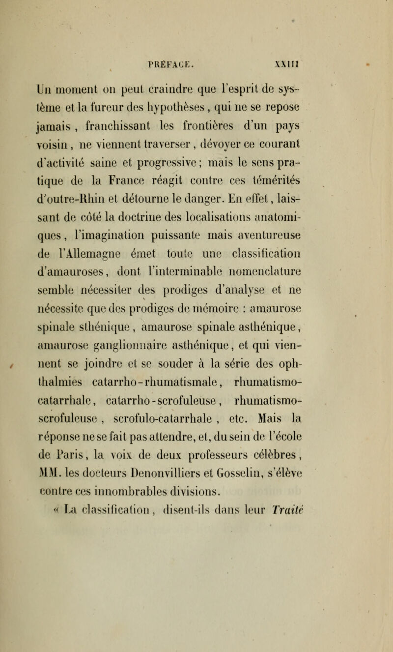 \jn moment on peut craindre que l'esprit de sys- tème et la fureur des hypothèses , qui ne se repose jamais , franchissant les frontières d'un pays voisin , ne viennent traverser, dévoyer ce courant d'activité saine et progressive ; mais le sens pra- tique de la France réagit contre ces témérités d'outre-Rhin et détourne le danger. En effet, lais- sant de côté la doctrine des localisations anatomi- ques, l'imagination puissante mais aventureuse de l'Allemagne émet toute une classification d'amauroses, dont l'interminable nomenclature semble nécessiter des prodiges d'analyse et ne nécessite que des prodiges de mémoire : amaurose spinale sthénique, amaurose spinale asthénique, amaurose ganglionnaire asthénique, et qui vien- nent se joindre et se souder à la série des oph- thalmies catarrho-rhumatismale, rhumatisrno- catarrhale, catarrho - scrofuleuse , rhumatismo- scrofulcuse , scrofulo-catarrhale , etc. Mais la réponse ne se fait pas attendre, et, du sein de l'école de Paris, la voix de deux professeurs célèbres, MM. les docteurs Denonvilliers et Gosselin, s'élève contre ces innombrables divisions. « Lu classification, disent ils dans leur Traite