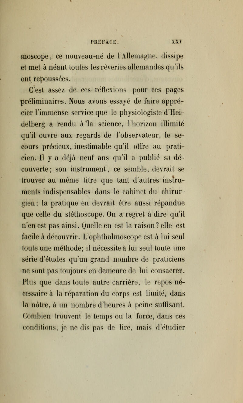 moseope, ce nouveau-né de l'Allemagne, dissipe et met à néant toutes les rêveries allemandes qu'ils ont repoussées. C'est assez de ces réflexions pour ces pages préliminaires. Nous avons essayé de faire appré- cier l'immense service que le physiologiste d'Hei- delberg a rendu à la science, l'horizon illimité qu'il ouvre aux regards de l'observateur, le se- cours précieux, inestimable qu'il offre au prati- cien. H y a déjà neuf ans qu'il a publié sa dé- couverte; son instrument, ce semble, devrait se trouver au même titre que tant d'autres instru- ments indispensables dans le cabinet du chirur- gien; la pratique en devrait être aussi répandue que celle du stéthoscope. On a regret à dire qu'il n'en est pas ainsi. Quelle en est la raison? elle est facile à découvrir. L'ophthalmoscope est à lui seul toute une méthode; il nécessite à lui seul toute une série d'études qu'un grand nombre de praticiens ne sont pas toujours en demeure de lui consacrer. Plus que dans toute autre carrière, le repos né- cessaire à la réparation du corps est limité, dans la nôtre, à un nombre d'heures à peine suffisant. Combien trouvent le temps ou la force, dans ces conditions, je ne dis pas de lire, mais d'étudier