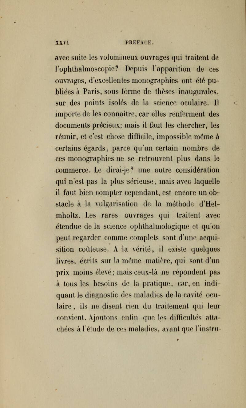 avec suite les volumineux ouvrages qui traitent de l'ophthalmoscopie? Depuis l'apparition de ces ouvrages, d'excellentes monographies ont été pu- bliées à Paris, sous forme de thèses inaugurales, sur des points isolés de la science oculaire. Il importe de les connaître, car elles renferment des documents précieux; mais il faut les chercher, les réunir, et c'est chose difficile, impossible même à certains égards, parce qu'un certain nombre de ces monographies ne se retrouvent plus dans le commerce. Le dirai-je? une autre considération qui n'est pas la plus sérieuse, mais avec laquelle il faut bien compter cependant, est encore un ob- stacle à la vulgarisation de la méthode d'Hel- mholtz. Les rares ouvrages qui traitent avec étendue de la science ophthalmologique et qu'on peut regarder comme complets sont d'une acqui- sition coûteuse. À la vérité, il existe quelques livres, écrits sur la même matière, qui sont d'un prix moins élevé; mais ceux-là ne répondent pas à tous les besoins de la pratique, car, en indi- quant le diagnostic clés maladies de la cavité ocu- laire , ils ne disent rien du traitement qui leur convient. Ajoutons enfin que les difficultés atta- chées à l'étude de ces maladies, avant que rinstru-