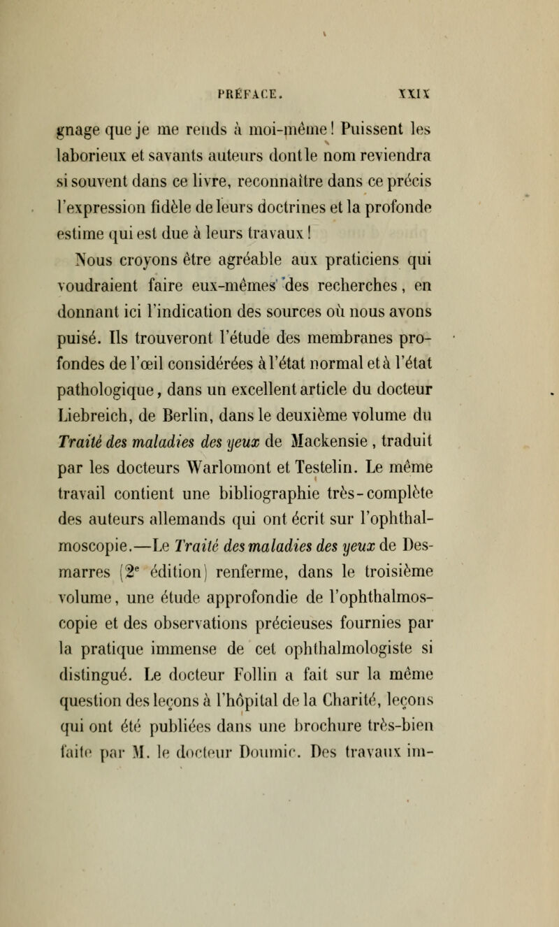 gnage que je me rends à moi-même! Puissent les laborieux et savants auteurs dont le nom reviendra si souvent dans ce livre, reconnaître dans ce précis l'expression fidèle de leurs doctrines et la profonde estime qui est due à leurs travaux ! Nous croyons être agréable aux praticiens qui voudraient faire eux-mêmes 'des recherches, en donnant ici l'indication des sources où nous avons puisé. Ils trouveront l'étude des membranes pro- fondes de l'œil considérées à l'état normal et à l'état pathologique, dans un excellent article du docteur Liebreich, de Berlin, dans le deuxième volume du Traité des maladies des yeux de Mackensie , traduit par les docteurs Warlomont et Testelin. Le même travail contient une bibliographie très-complète des auteurs allemands qui ont écrit sur l'ophthal- moscopie.—Le Traité des maladies des yeux de Des- marres (2e édition) renferme, dans le troisième volume, une étude approfondie de l'ophthalmos- copie et des observations précieuses fournies par la pratique immense de cet ophthalmologiste si distingué. Le docteur Follin a fait sur la même question des leçons à l'hôpital de la Charité, leçons qui ont été publiées dans une brochure très-bien laite par M. le docteur Doumic. Des travaux im-