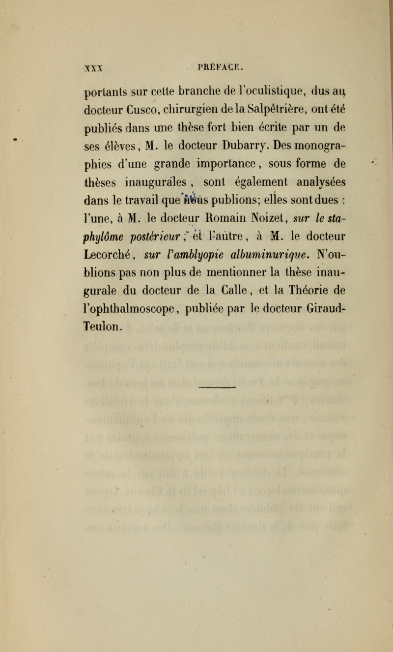 portants sur cette branche de l'oculistique, dus ai} docteur Cusco, chirurgien delà Salpêtrière, ont été publiés dans une thèse fort bien écrite par un de ses élèves, M. le docteur Dubarry. Des monogra- phies d'une grande importance, sous forme de thèses inaugurales, sont également analysées dans le travail que nèùs publions; elles sont dues : l'une, à M. le docteur Romain Noizet, sur le sta- phylôme postérieur ? et t'aûtre, à M. le docteur Lecorché, sur Vamblyopie albuminurique. N'ou- blions pas non plus de mentionner la thèse inau- gurale du docteur de la Calle, et la Théorie de l'ophthalmoscope, publiée par le docteur Giraud- Teulon.