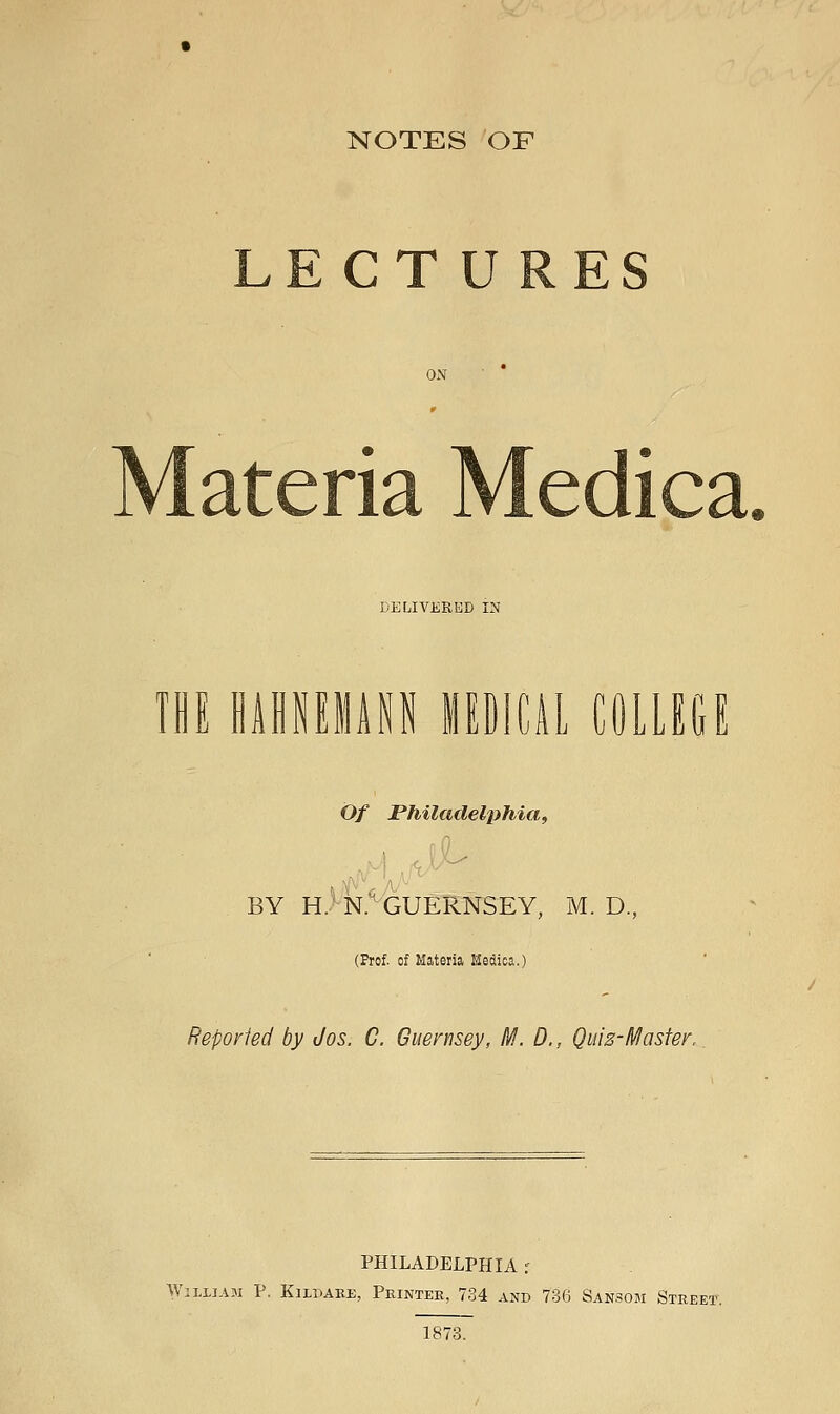 NOTES OF LECTURES DELIVERED IN m HAflNEliP lIDlCiL COLLEGE Of Philadel^iiiia^ BY H>N.^ GUERNSEY, M. D, (Frof. of Materia Medica.) Reporled by Jos. C. Guernsey, M. D., Quiz-Master, PHILADELPHIA r William P. Kildabe, Printer, 734 AxNd 736 Sansom Street. 1878.