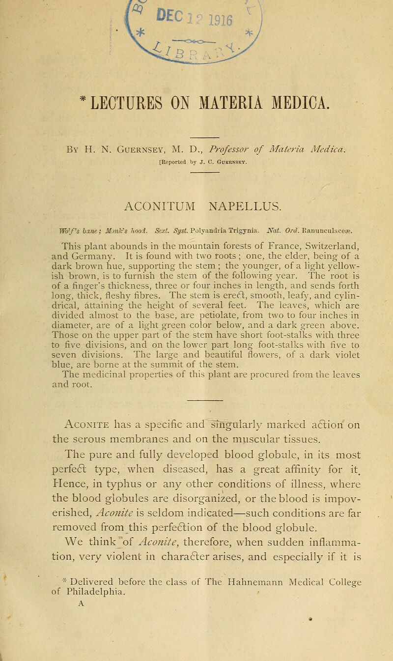 LECTURES ON MATERIA MEDICA. By H. N. Guernsey, M. D., Professor of Materia Medica. [Reported by J. (!. Gueensky. ACONITUM NAPELLUS. TR)'/'s hint; MonVs hooi. Sext. jS^si. Polyandria Trigynia. Nat. On/. P.anuuculacese. This plant abounds in the mountain forests of France, Switzerland, and Germany. It is found with two roots ; one, the elder, being of a dark brown hue, supporting the stem ; the younger, of a light yellow- ish brown, is to furnish the stem of the following year. The root is of a finger's thickness, three or four inches in length, and sends forth long, thick, fleshy fibres. The stem is erefl, smooth, leafy, and cylin- drical, attaining the height of several feet. The leaves, which are divided almost to the base, are petiolate, from two to four inches in diameter, are of a light green color below, and a dark green above. Those on the upper part of the stem have short foot-stalks with three to five divisions, and on the lower part long foot-stalks with five to seven div^isions. The large and beautiful flowers, of a dark violet blue, are borne at the summit of the stem. The medicinal properties of this plant are procured from the leaves and root. Aconite has a specific and singularly marked action on the serous membranes and on the muscular tissues. The pure and fully developed blood globule, in its most perfeft type, when diseased, has a great affinity for it. Hence, in typhus or any other conditions of illness, where the blood globules are disorganized, or the blood is impov- erished, Aconite is seldom indicated—such conditions are far removed from this perfection of the blood globule. We think of Aconite, therefore, when sudden inflamma- tion, very violent in chara6ler arises, and especially if it is * Delivered before the class of The Hahnemann Medical College of Philadelphia. A