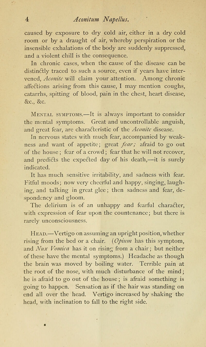 caused by exposure to dry cold air, either in a dry cold room or by a draught of air, whereby perspiration or the insensible exhalations of the body are suddenly suppressed, and a violent chill is the consequence. In chronic cases, when the cause of the disease can be distinftly traced to such a source, even if years have inter- vened, Aconite will claim your attention. Among chronic affeftions arising from this cause, I may mention coughs, catarrhs, spitting of blood, pain in the chest, heart disease, &c., &c. Mental symptoms.—It is always important to consider the mental symptoms. Great and uncontrollable anguish, and great fear, are chara6leristic of the Aconite disease. In nervous states with much fear, accompanied by weak- ness and want of appetite; great fear; afraid to go out of the house ; fear of a crowd; fear that he will not recover, and predi6ls the expe6led day of his death,—it is surely indicated. It has much sensitive irritability, and sadness with fear. Fitful moods; now very cheerful and happy, singing, laugh- ing, and talking in great glee; then sadness and fear, de- spondency and gloom. The delirium is of an unhappy and fearful chara6ler, with expression of fear upon the countenance; but there is rarely unconsciousness. Head.—Vertigo on assuming an upright position, whether rising from the bed or a chair. [Opinin has this symptom, and Nnx Vomica has it on rising from a chair; but neither of these have the mental symptoms.) Headache as though the brain was moved by boiling water. Terrible pain at the root of the nose, with much disturbance of the mind; he is afraid to go out of the house; is afraid something is going to happen. Sensation as if the hair was standing on end all over the head. Vertigo increased by shaking the head, with inclination to fall to the right side.