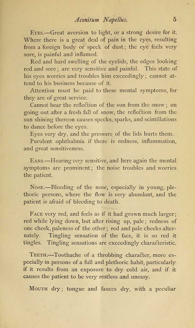 Eyes.—Great aversion to light, or a strong desire for it. Where there is a great deal of pain in the eyes, resulting from a foreign body or speck of dust; the eye feels very sore, is painful and inflamed. Red and hard swelling of the eyelids, the edges looking red and sore; are very sensitive and painful. This state of his eyes worries and troubles him exceedingly; cannot at- tend to his business because of it. Attention must be paid to these mental symptoms, for they are of great service. Cannot bear the refle6lion of the sun from the snow; on going out after a fresh fall of snow, the refle6lion from the sun shining thereon causes specks, sparks, and scintillations to dance before the eyes. Eyes very dry, and the pressure of the lids hurts them. Purulent ophthalmia if there is redness, inflammation, and great sensitiveness. Ears.—Hearing very sensitive, and here again the mental symptoms are prominent; the noise troubles and worries the patient. Nose.—Bleeding of the nose, especially in young, ple- thoric persons, where the flow is very abundant, and the patient is afraid of bleeding to death. Face very red, and feels as if it had grown much larger; red while lying down, but after rising up, pale; redness of one cheek, paleness of the other; red and pale cheeks alter- nately. Tingling sensation of the face, it is so red it tingles. Tingling sensations are exceedingly chara6teristic. Teeth.—Toothache of a throbbing character, more es- pecially in persons of a full and plethoric habit, particularly if it results from an exposure to dry cold air, and if it causes the patient to be very restless and uneasy. Mouth dry; tongue and fauces dry, with a peculiar