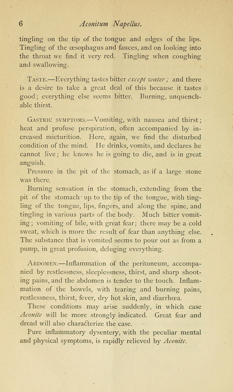 tingling on the tip of the tongue and edges of the Hps. Tingling of the oesophagus and fauces, and on looking into the throat we find it very red. Tingling when coughing and swallowing. Taste.—Everything tastes bitter except zvater ; and there is a desire to take a great deal of this because it tastes good; everything else seems bitter. Burning, unquench- able thirst. Gastric symptoms.—Vomiting, with nausea and thirst; heat and profuse perspiration, often accompanied by in- creased micturition. Here, again, we find the disturbed condition of the mind. He drinks, vomits, and declares he cannot live; he knows he is going to die, and is in great anguish. Pressure in the pit of the stomach, as if a large stone was there. Burning sensation in the stomach, extending from the pit of the stomach up to the tip of the tongue, with ting- ling of the tongue, lips, fingers, and along the spine, and tingling in various parts of the body. Much bitter vomit- ing; vomiting of bile, with great fear; there may be a cold sweat, which is more the result of fear than anything else. The substance that is vomited seems to pour out as from a pump, in great profusion, deluging everything. Abdomen.—Inflammation of the peritoneum, accompa- nied by restlessness, sleeplessness, thirst, and sharp shoot- ing pains, and the abdomen is tender to the touch. Inflam- mation of the bowels, with tearing and burning pains, restlessness, thirst, fever, dry hot skin, and diarrhoea. These conditions may arise suddenly, in which case Aconite will be more strongly indicated. Great fear and dread will also charafterize the case. Pure inflammatory dysentery, with the peculiar mental and physical symptoms, is rapidly relieved by Aconite.