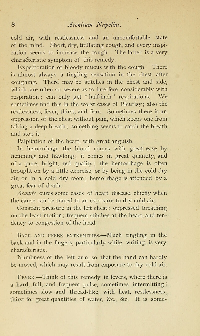 cold air, with restlessness and an uncomfortable state of the mind. Short, dry, titillating cough, and every inspi- ration seems to increase the cough. The latter is a very chara6leristic symptom of this remedy. Expe6loration of bloody mucus with the cough. There is almost always a tingling sensation in the chest after coughing. There may be stitches in the chest and side, which are often so severe as to interfere considerably with respiration; can only get half-inch respirations. We sometimes find this in the worst cases of Pleurisy; also the restlessness, fever, thirst, and fear. Sometimes there is an oppression of the chest without pain, which keeps one from taking a deep breath; something seems to catch the breath and stop it. Palpitation of the heart, with great anguish. In hemorrhage the blood comes with great ease by hemming and hawking; it comes in great quantity, and of a pure, bright, red quality; the hemorrhage is often brought on by a little exercise, or by being in the cold dry air, or in a cold dry room; hemorrhage is attended by a great fear of death. Aconite cures some cases of heart disease, chiefly when the cause can be traced to an exposure to dry cold air. Constant pressure in the left chest; oppressed breathing on the least motion; frequent stitches at the heart, and ten- dency to congestion of the head. Back and upper extremities.—Much tingling in the back and in the fingers, particularly while writing, is very chara6leristic. Numbness of the left arm, so that the hand can hardly be moved, which may result from exposure to dry cold air. Fever.—Think of this remedy in fevers, where there is a hard, full, and frequent pulse, sometimes intermitting?* sometimes slow and thread-like, with heat, restlessness thirst for great quantities of water, &c., &c. It is some-