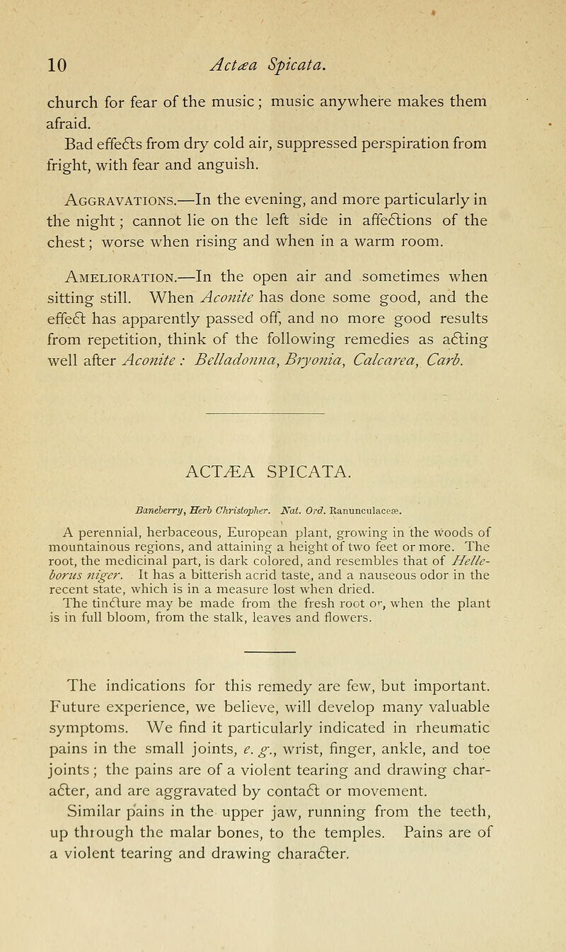 church for fear of the music; music anywhere makes them afraid. Bad effects from dry cold air, suppressed perspiration from fright, with fear and anguish. Aggravations.—In the evening, and more particularly in the night; cannot lie on the left side in affe6lions of the chest; worse when rising and when in a warm room. Amelioration.—In the open air and sometimes when sitting still. When Aconite has done some good, and the effe6l has apparently passed off, and no more good results from repetition, think of the following remedies as a6ling well after Aconite: Belladonna, Bryonia, Calcarea, Carb. ACT^A SPICATA. Baneherry, Herb CkristopJier. Kat. Ord. Ranunculaoefe. A perennial, herbaceous, European plant, growing in the woods of mountainous regions, and attaining a height of two feet or more. The root, the medicinal part, is dark colored, and resembles that of Helle- borus niger. It has a bitterish acrid taste, and a nauseous odor in the recent state, which is in a measure lost when dried. The tinfture m.ay be made from the fresh root o'-, when the plant is in full bloom, from the stalk, leaves and flowers. The indications for this remedy are few, but important. Future experience, we believe, will develop many valuable symptoms. We find it particularly indicated in rheumatic pains in the small joints, e. g., wrist, finger, ankle, and toe joints; the pains are of a violent tearing and drawing char- after, and are aggravated by conta6l or movement. Similar pains in the upper jaw, running from the teeth, up through the malar bones, to the temples. Pains are of a violent tearing and drawing character.