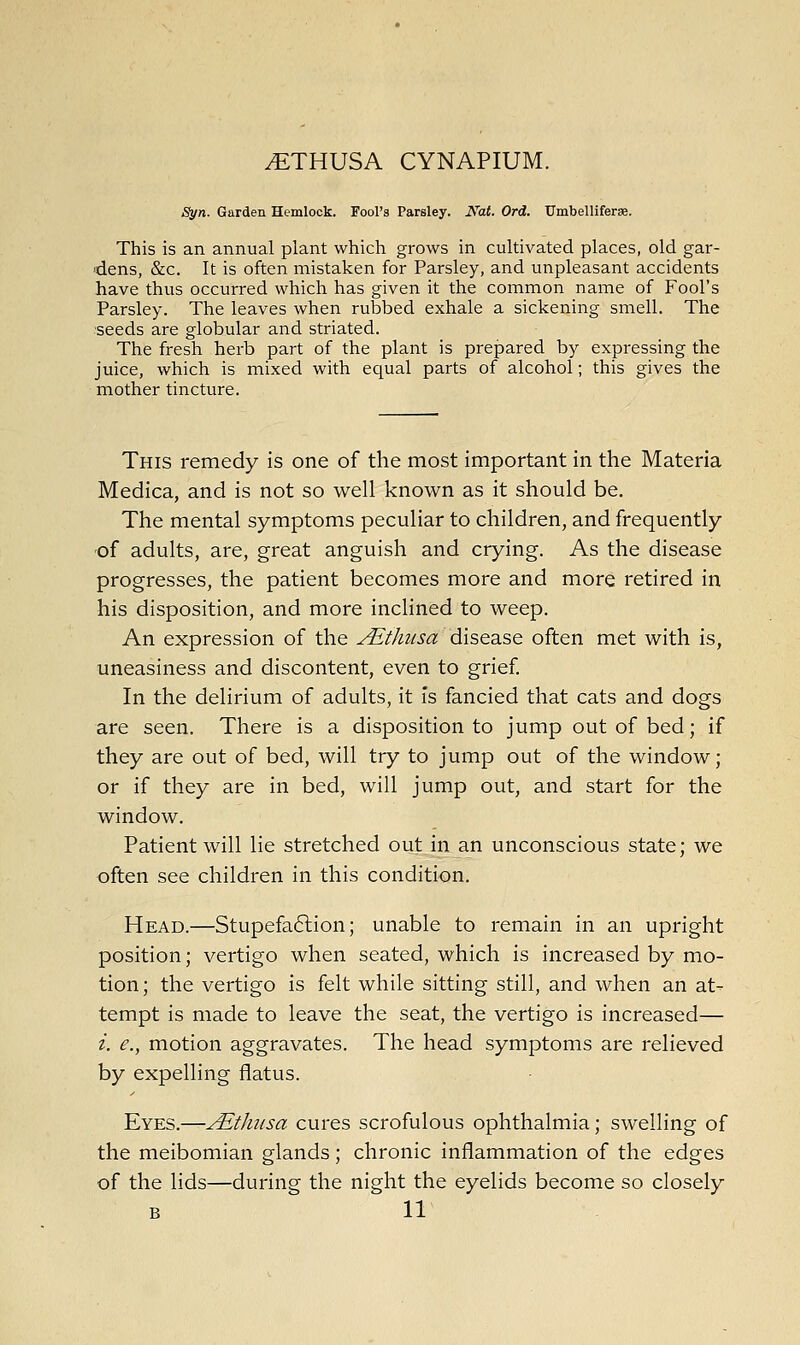 Syn. Garden Hemlock. Fool's Parsley. iVai. Ord. Umbelliferae. This is an annual plant which grows in cultivated places, old gar- dens, &c. It is often mistaken for Parsley, and unpleasant accidents have thus occurred which has given it the common name of Fool's Parsley. The leaves when rubbed exhale a sickening smell. The seeds are globular and striated. The fresh herb part of the plant is prepared by expressing the juice, which is mixed with equal parts of alcohol; this gives the mother tincture. This remedy is one of the most important in the Materia Medica, and is not so well known as it should be. The mental symptoms peculiar to children, and frequently of adults, are, great anguish and crying. As the disease progresses, the patient becomes more and more retired in his disposition, and more inclined to weep. An expression of the Aithiisa disease often met with is, uneasiness and discontent, even to grief In the delirium of adults, it is fancied that cats and dogs are seen. There is a disposition to jump out of bed; if they are out of bed, will try to jump out of the window; or if they are in bed, will jump out, and start for the window. Patient will lie stretched out in an unconscious state; we often see children in this condition. Head.—Stupefaction; unable to remain in an upright position; vertigo when seated, which is increased by mo- tion; the vertigo is felt while sitting still, and when an at- tempt is made to leave the seat, the vertigo is increased— i. e., motion aggravates. The head symptoms are relieved by expelling flatus. Eyes.—Aithusa cures scrofulous ophthalmia; swelling of the meibomian glands; chronic inflammation of the edges of the lids—during the night the eyelids become so closely