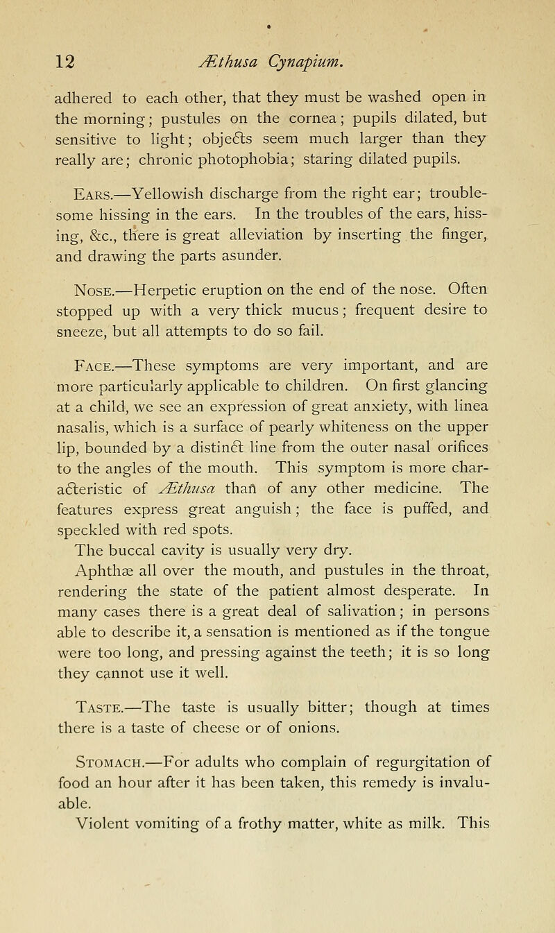 adhered to each other, that they must be washed open in the morning; pustules on the cornea; pupils dilated, but sensitive to light; obje6ls seem much larger than they really are; chronic photophobia; staring dilated pupils. Ears.—Yellowish discharge from the right ear; trouble- some hissing in the ears. In the troubles of the ears, hiss- ing, &c., there is great alleviation by inserting the finger, and drawing the parts asunder. Nose.—Herpetic eruption on the end of the nose. Often stopped up with a very thick mucus; frequent desire to sneeze, but all attempts to do so fail. Face.—These symptoms are very important, and are more particularly applicable to children. On first glancing at a child, we see an expression of great anxiety, with linea nasalis, which is a surface of pearly whiteness on the upper lip, bounded by a distinft line from the outer nasal orifices to the angles of the mouth. This symptom is more char- a6leristic of ALtliusa thaft of any other medicine. The features express great anguish; the face is puffed, and speckled with red spots. The buccal cavity is usually very dry. Aphthse all over the mouth, and pustules in the throat, rendering the state of the patient almost desperate. In many cases there is a great deal of salivation; in persons able to describe it, a sensation is mentioned as if the tongue were too long, and pressing against the teeth; it is so long they cannot use it well. Taste.—The taste is usually bitter; though at times there is a taste of cheese or of onions. Stomach.—For adults who complain of regurgitation of food an hour after it has been taken, this remedy is invalu- able. Violent vomiting of a frothy matter, white as milk. This