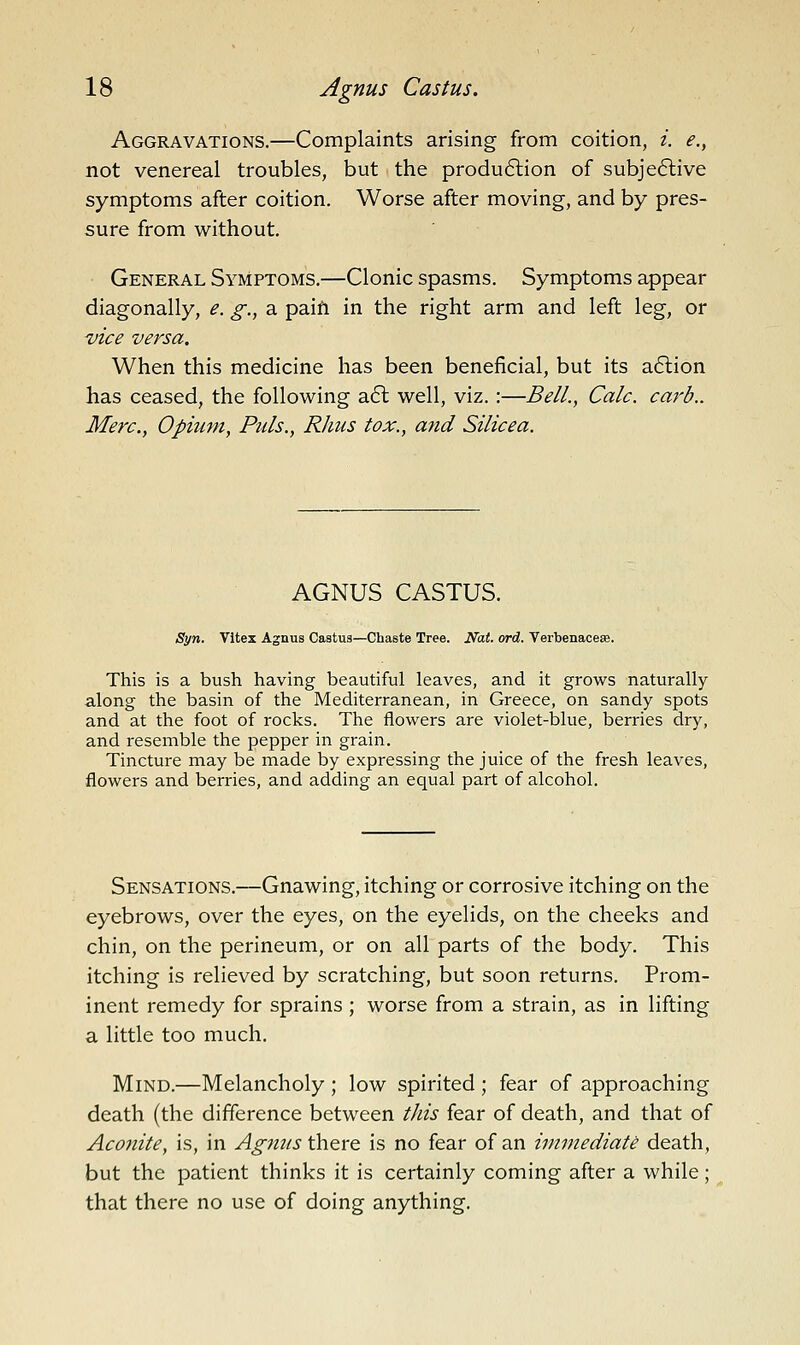 Aggravations.—Complaints arising from coition, i. e., not venereal troubles, but the produ6lion of subje6live symptoms after coition. Worse after moving, and by pres- sure from without. General Symptoms.—Clonic spasms. Symptoms appear diagonally, e. g., a paifi in the right arm and left leg, or vice versa. When this medicine has been beneficial, but its a6lion has ceased, the following a£l well, viz.:—Bell., Calc. curb.. Merc, Opium, Puis., Rhus tox., and Silicea. AGNUS CASTUS. Syn. Vitex Agnus Castus—Chaste Tree. Nat. ord. Verbenaceae. This is a bush having beautiful leaves, and it grows naturally along the basin of the Mediterranean, in Greece, on sandy spots and at the foot of rocks. The flowers are violet-blue, berries dry, and resemble the pepper in grain. Tincture may be made by expressing the juice of the fresh leaves, flowers and berries, and adding an equal part of alcohol. Sensations.—Gnawing, itching or corrosive itching on the eyebrows, over the eyes, on the eyelids, on the cheeks and chin, on the perineum, or on all parts of the body. This itching is relieved by scratching, but soon returns. Prom- inent remedy for sprains ; worse from a strain, as in lifting a little too much. Mind.—Melancholy ; low spirited; fear of approaching death (the difference between t/iis fear of death, and that of Aconite, is, in Agjius there is no fear of an immediate death, but the patient thinks it is certainly coming after a while; that there no use of doing anything.