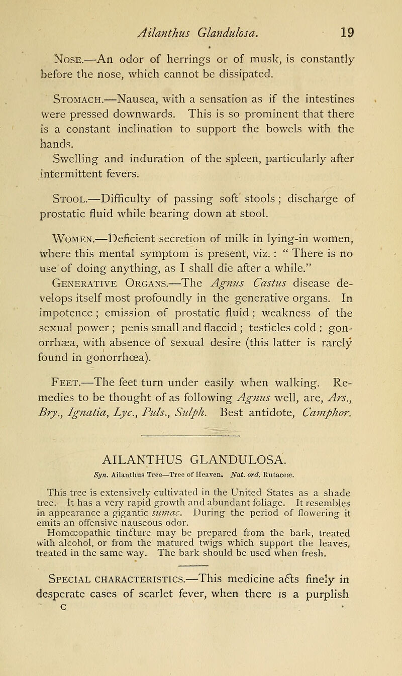 Nose.—An odor of herrings or of musk, is constantly before the nose, which cannot be dissipated. Stomach.—Nausea, with a sensation as if the intestines were pressed downwards. This is so prominent that there is a constant inchnation to support the bowels with the hands. Swelling and induration of the spleen, particularly after intermittent fevers. Stool.—Difficulty of passing soft stools ; discharge of prostatic fluid while bearing down at stool. Women.—Deficient secretion of milk in lying-in women, where this mental symptom is present, viz. :  There is no use of doing anything, as I shall die after a while. Generative Organs.—The Ag?tus Castas disease de- velops itself most profoundly in the generative organs. In impotence ; emission of prostatic fluid ; weakness of the sexual power ; penis small and flaccid ; testicles cold : gon- orrhaea, with absence of sexual desire (this latter is rarely found in gonorrhoea). Feet.—The feet turn under easily when walking. Re- medies to be thought of as following Agnus well, are, Ars., Bry., Ignatia, Lye, Puis,, Sulph. Best antidote. Camphor. AILANTHUS GLANDULOSA. Syn. Ailanthus Tree—Tree of Heaven. Nat. ord. Rutaceso. This tree is extensively cultivated in the United States as a shade tree. It has a very rapid growth and abundant foliage. It resembles in appearance a gigantic sumac. During the period of flowei-ing it emits an offensive nauseous odor. Homoeopathic tindlure may be prepared from the bark, treated with alcohol, or from the matured twigs which support the leaves, treated in the same way. The bark should be used when fresh. Special characteristics.—This medicine afis finely in desperate cases of scarlet fever, when there is a purplish c . •