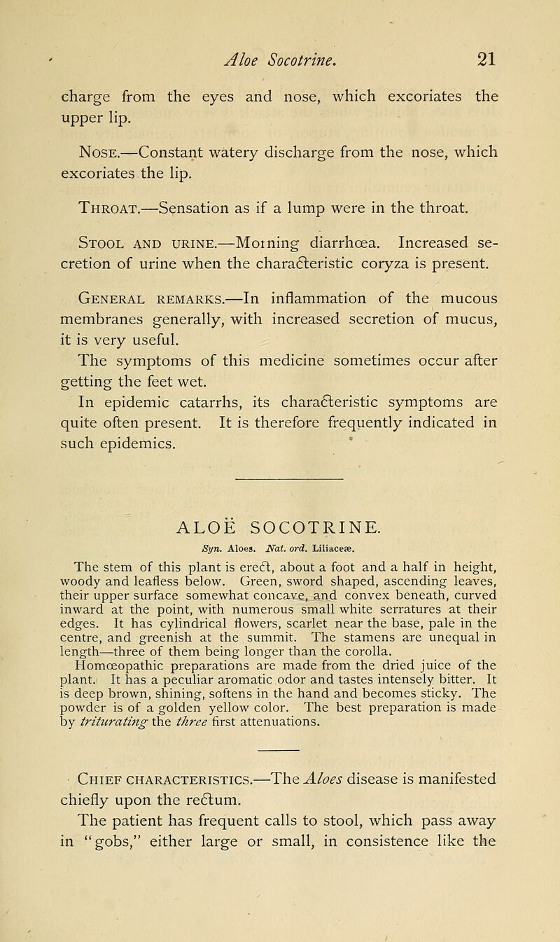 charge from the eyes and nose, which excoriates the upper Hp. Nose.—Constant watery discharge from the nose, which excoriates the hp. Throat.—Sensation as if a lump were in the throat. Stool and urine.—Morning diarrhcea. Increased se- cretion of urine when the chara6leristic coryza is present. General remarks.—In inflammation of the mucous membranes generally, with increased secretion of mucus, it is very useful. The symptoms of this medicine sometimes occur after getting the feet wet. In epidemic catarrhs, its chara6leristic symptoms are quite often present. It is therefore frequently indicated in such epidemics. ALOE SOCOTRINE. Syn. Aloes. Nat. ord. Liliaceae. The Stem of this plant is erefl, about a foot and a half in height, woody and leafless below. Green, sword shaped, ascending leaves, their upper surface somewhat concave, and convex beneath, curved inward at the point, with numerous small white serratures at their edges. It has cylindrical flowers, scarlet near the base, pale in the centre, and greenish at the summit. The stamens are unequal in length—three of them being longer than the corolla. Homoeopathic preparations are made from the dried juice of the plant. It has a peculiar aromatic odor and tastes intensely bitter. It is deep brown, shining, softens in the hand and becomes sticky. The powder is of a golden yellow color. The best preparation is made by triturating' the three first attenuations. • Chief characteristics.—The Aloes disease is manifested chiefly upon the re6lum. The patient has frequent calls to stool, which pass away in gobs, either large or small, in consistence like the