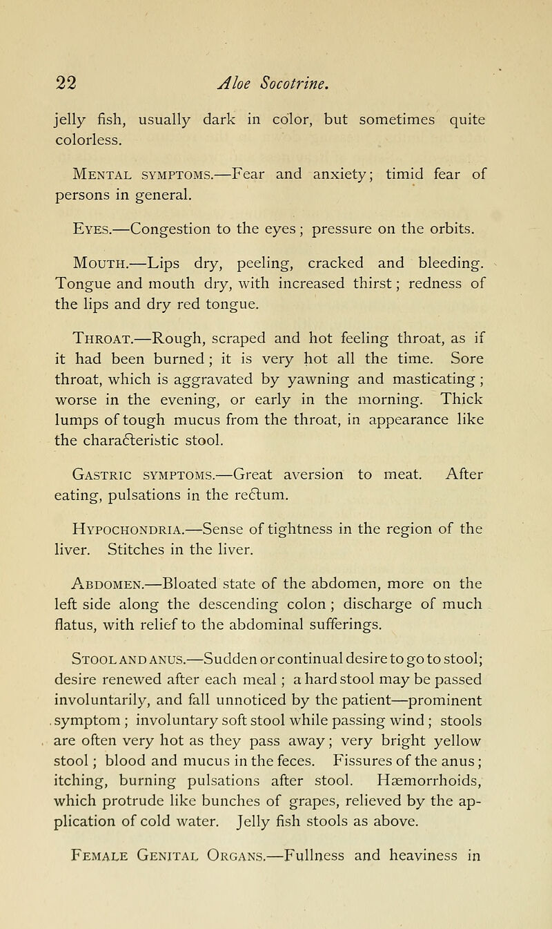 jelly fish, usually dark in color, but sometimes quite colorless. Mental symptoms.—Fear and anxiety; timid fear of persons in general. Eyes.—Congestion to the eyes; pressure on the orbits. Mouth.—Lips dry, peeling, cracked and bleeding. Tongue and mouth dry, with increased thirst; redness of the lips and dry red tongue. Throat.—Rough, scraped and hot feeling throat, as if it had been burned ; it is very hot all the time. Sore throat, which is aggravated by yawning and masticating ; worse in the evening, or early in the morning. Thick lumps of tough mucus from the throat, in appearance like the chara6leristic stool. Gastric symptoms.—Great aversion to meat. After eating, pulsations in the re6lum. Hypochondria.—Sense of tightness in the region of the liver. Stitches in the liver. Abdomen.—Bloated state of the abdomen, more on the left side along the descending colon ; discharge of much flatus, with relief to the abdominal sufferings. Stool AND anus.—Sudden or continual desire to go to stool; desire renewed after each meal; a hard stool may be passed involuntarily, and fall unnoticed by the patient—prominent , symptom ; involuntary soft stool while passing wind ; stools are often very hot as they pass away; very bright yellow stool; blood and mucus in the feces. Fissures of the anus; itching, burning pulsations after stool. Haemorrhoids, which protrude like bunches of grapes, relieved by the ap- plication of cold water. Jelly fish stools as above. Female Genital Organs.—Fullness and heaviness in