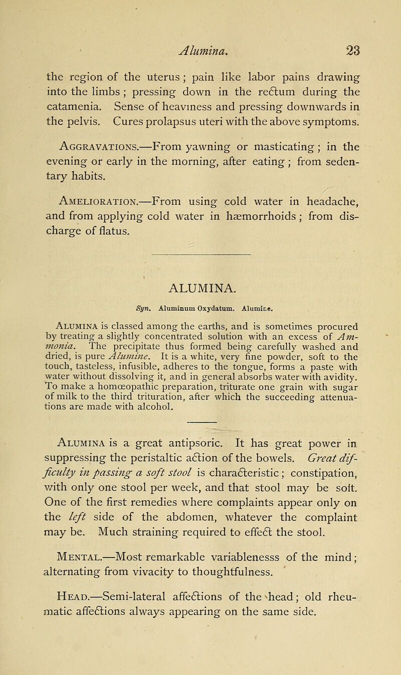 the region of the uterus; pain like labor pains drawing into the limbs ; pressing down in the re6lum during the catamenia. Sense of heaviness and pressing downwards in the pelvis. Cures prolapsus uteri with the above symptoms. Aggravations.—From yawning or masticating; in the evening or early in the morning, after eating ; from seden- tary habits. Amelioration.—From using cold water in headache, and from applying cold water in haemorrhoids ; from dis- charge of flatus. ALUMINA. Syn, Aluminum Oxydatum. Alumice. Alumina is classed among the earths, and is sometimes procured by treating a slightly concentrated solution with an excess of Am- monia. The precipitate thus formed being carefully washed and dried, is pure Alumine. It is a white, very fine powder, soft to the touch, tasteless, infusible, adheres to the tongue, forms a paste with water without dissolving it, and in general absorbs water with avidity. To make a homoeopathic preparation, triturate one grain with sugar of milk to the third trituration, after which the succeeding attenua- tions are made with alcohol. Alumina is a great antipsoric. It has great power in suppressing the peristaltic a6lion of the bowels. Great dif- ficulty in passing a soft stool is chara6leristic; constipation, v/ith only one stool per week, and that stool may be soit. One of the first remedies where complaints appear only on the left side of the abdomen, whatever the complaint may be. Much straining required to effe6l the stool. Mental.—Most remarkable variablenesss of the mind ; alternating from vivacity to thoughtfulness. Head.—Semi-lateral affe6lions of the ^head; old rheu- matic affections always appearing on the same side.