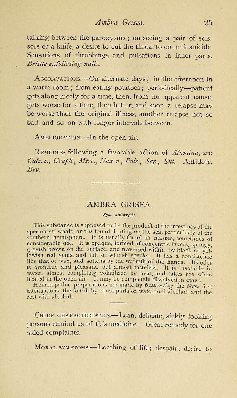talking between the paroxysms ; on seeing a pair of scis- sors or a knife, a desire to cut the throat to commit suicide. Sensations of throbbings and pulsations in inner parts. Brittle exfoliating nails. Aggravations.—On alternate days; in the afternoon in a warm room ; from eating potatoes ; periodically^patient gets along nicely for a time, then, from no apparent cause, gets worse for a time, then better, and soon a relapse may be worse than the original illness, another relapse not so bad, and so on with longer intervals between. Amelioration.—In the open air. Remedies following a favorable a6lion of Alumina, are Calc. c, Graph., Merc, Niix v.. Puis., Sep., Sul. Antidote, Bry, AMBRA GRISEA. Syn. Ambergris. This substance is supposed to be the produft of the intestines of the spermaceti whale, and is found floating on the sea, particularly of the southern hemisphere. It is usually found in masses, sometimes of considerable size. It is opaque, formed of concentric layers, spongy, greyish brown on the surface, and traversed within by black or yel- lowish red veins, and full of whitish specks. It has a consistence like that of wax, and softens by the warmth of the hands. Its odor is aromatic and pleasant, but almost tasteless. It is insoluble in water, almost completely volatilized by heat, and takes fire when heated in the open air. It may be completely dissolved in ether. Homoeopathic preparations are made by triturating^ the three first attenuations, the fourth by equal parts of water and alcohol, and the rest with alcohol. Chief characteristics.—Lean, delicate, sickly looking persons remind us of this medicine. Great remedy for one sided complaints. Moral SYMPTOMS.—Loathing of life; despair; desire to