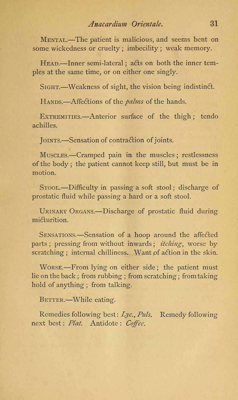 Mental.—The patient is malicious, and seems bent on some wickedness or cruelty ; imbecility ; weak memory. Head.—Inner semi-lateral; a6ls on both the inner tem- ples at the same time, or on either one singly. Sight.—Weakness of sight, the vision being indistinft. Hands.—Affe6lions of the palms of the hands. Extremities.—Anterior surface of the thigh; tendo achilles. Joints.—Sensation of contra6lion of joints. Muscles.—Cramped pain in the muscles ; restlessness of the body ; the patient cannot keep still, but must be in motion. Stool.—Difficulty in passing a soft stool; discharge of prostatic fluid while passing a hard or a soft stool. Urinary Organs.—Discharge of prostatic fluid during mifturition. Sensations.—Sensation of a hoop around the affefted parts ; pressing from without inwards; itching, worse by scratching ; internal chilliness. Want of a6lion in the skin. Worse.—From lying on either side; the patient must lie on the back ; from rubbing ; from scratching; from taking hold of anything ; from talking. Better.—While eating. Remedies following best: Lye, Puis. Remedy following next best: Plat. Antidote : Coffee.