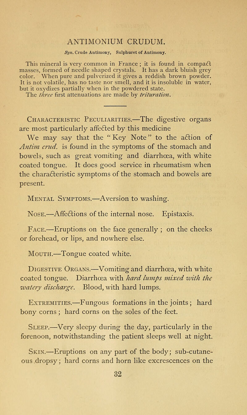 ANTIMONIUM CRUDUM. Syn. Crude Antimony, Sulphuret of Antimony. This mineral is very common in France ; it is found in compa6l masses, formed of needle shaped crystals. It has a dark bluish grey color. When pure and pulverized it gives a reddish brown powder. It is not volatile, has no taste nor smell, and it is insoluble in water, but it oxydizes partially when in the powdered state. The three first attenuations are made by trihiration. Characteristic Peculiarities.—The digestive organs are most particularly affe6led by this medicine We may say that the  Key Note to the a6lion of Antini crud. is found in the symptoms of the stomach and bowels, such as great vomiting and diarrhoea, with white coated tongue. It does good service in rheumatism when the chara6leristic symptoms of the stomach and bowels are present. Mental Symptoms.—Aversion to washing. Nose.—Affe6lions of the internal nose. Epistaxis. Face.—Eruptions on the face generally ; on the cheeks or forehead, or lips, and nowhere else. Mouth.—Tongue coated white. Digestive Organs.—Vomiting and diarrhoea, with white coated tongue. Diarrhoea with hard lumps mixed zvith the watery discharge. Blood, with hard lumps. Extremities.—Fungous formations in the joints; hard bony corns ; hard corns on the soles of the feet. Sleep.—Very sleepy during the day, particularly in the forenoon, notwithstanding the patient sleeps well at night. Skin.—Eruptions on any part of the body; sub-cutane- ous dropsy; hard corns and horn like excrescences on the