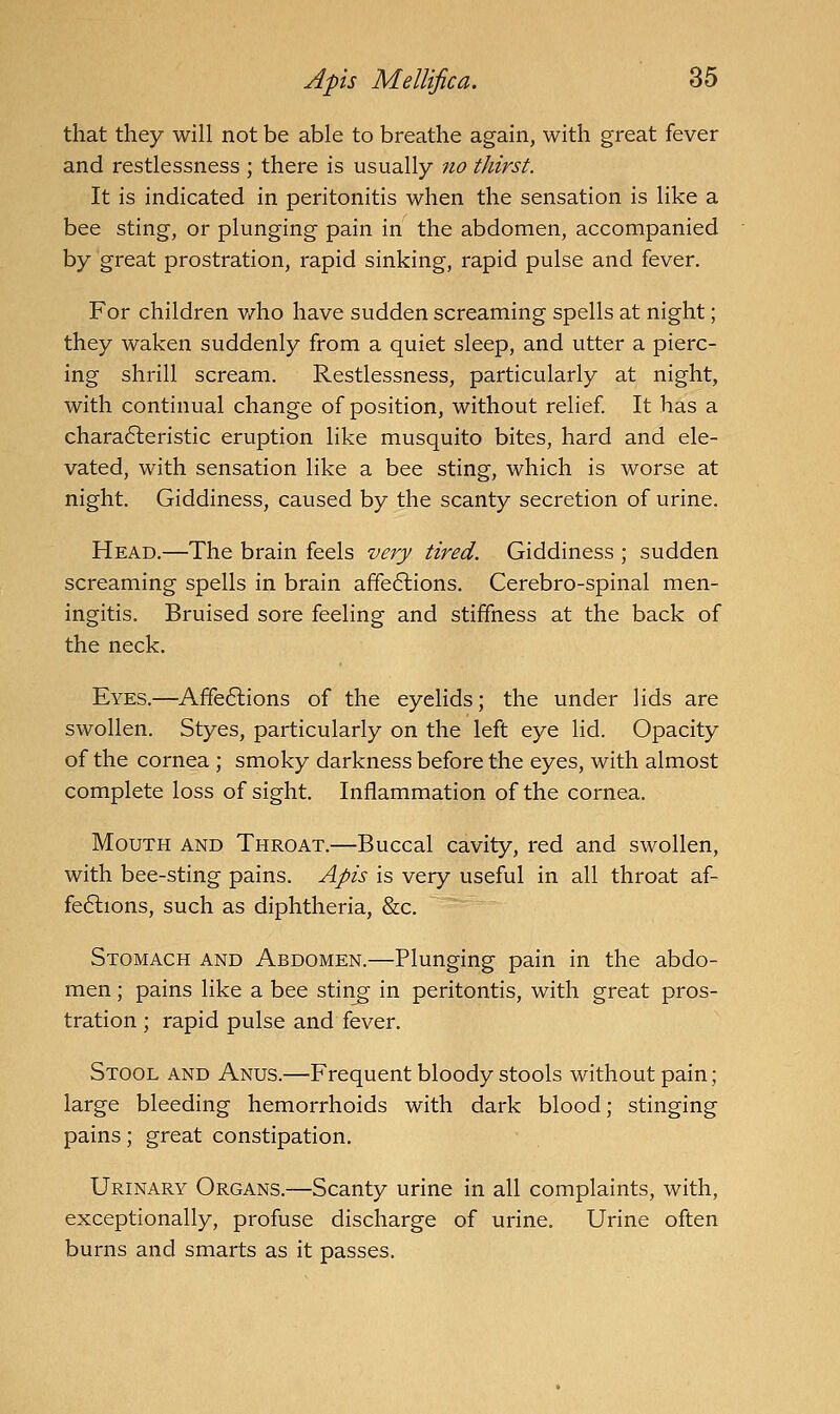 that they will not be able to breathe again, with great fever and restlessness ; there is usually no thirst. It is indicated in peritonitis when the sensation is like a bee sting, or plunging pain in the abdomen, accompanied by great prostration, rapid sinking, rapid pulse and fever. For children v/ho have sudden screaming spells at night; they waken suddenly from a quiet sleep, and utter a pierc- ing shrill scream. Restlessness, particularly at night, with continual change of position, without relief It has a chara6leristic eruption like musquito bites, hard and ele- vated, with sensation like a bee sting, which is worse at night. Giddiness, caused by the scanty secretion of urine. Head.—The brain feels very tired. Giddiness ; sudden screaming spells in brain affe6lions. Cerebro-spinal men- ingitis. Bruised sore feeling and stiffness at the back of the neck. Eyes.—Affe6lions of the eyelids; the under lids are swollen. Styes, particularly on the left eye lid. Opacity of the cornea ; smoky darkness before the eyes, with almost complete loss of sight. Inflammation of the cornea. Mouth and Throat.—Buccal cavity, red and swollen, with bee-sting pains. Apis is very useful in all throat af- fe6lions, such as diphtheria, Src. Stomach and Abdomen.—Plunging pain in the abdo- men ; pains like a bee stin^ in peritontis, with great pros- tration ; rapid pulse and fever. Stool and Anus.—Frequent bloody stools without pain; large bleeding hemorrhoids with dark blood; stinging pains; great constipation. Urinary Organs.—Scanty urine in all complaints, with, exceptionally, profuse discharge of urine. Urine often burns and smarts as it passes.